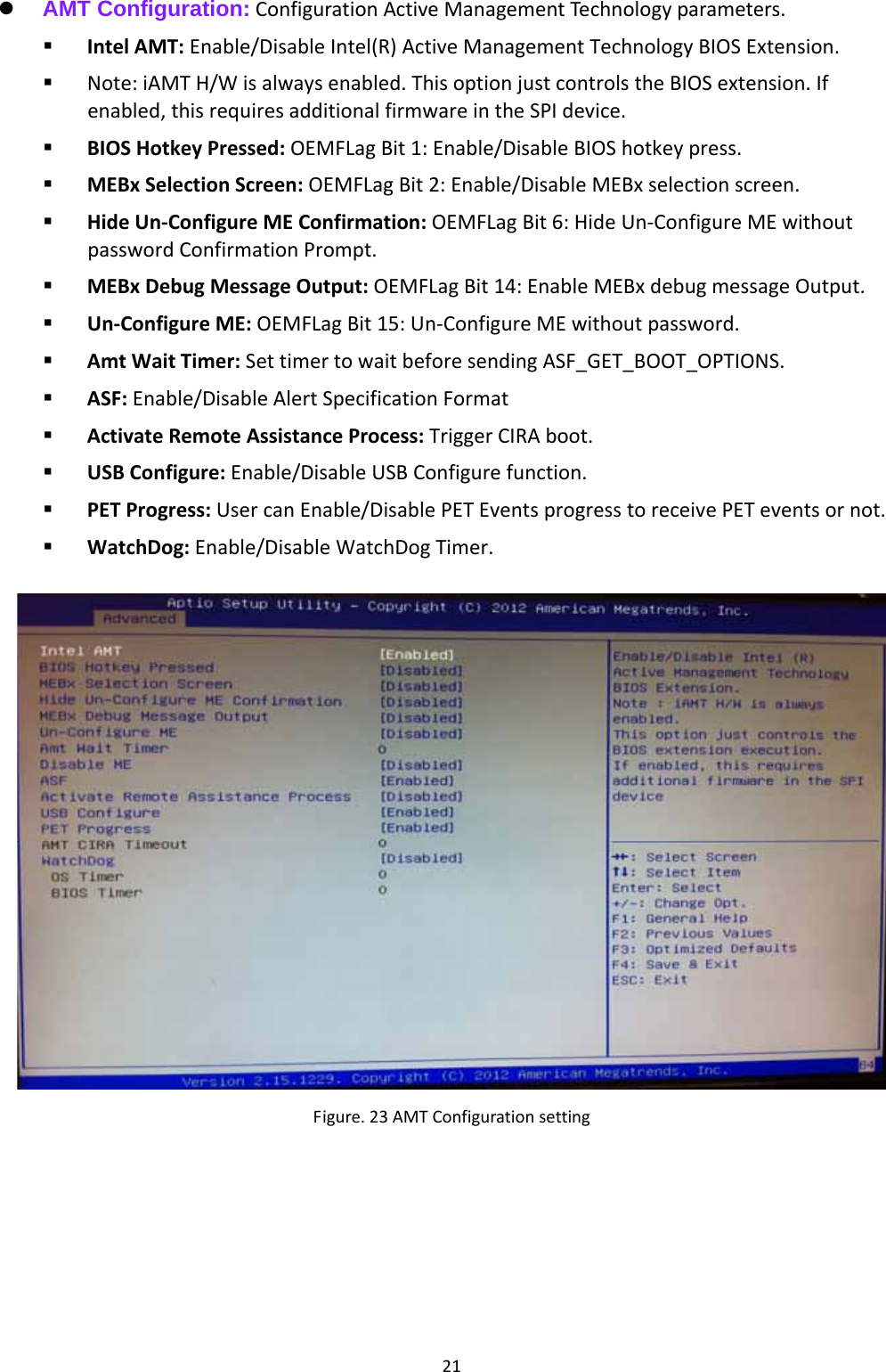 21 AMT Configuration:ConfigurationActiveManagementTechnologyparameters. IntelAMT:Enable/DisableIntel(R)ActiveManagementTechnologyBIOSExtension. Note:iAMTH/Wisalwaysenabled.ThisoptionjustcontrolstheBIOSextension.Ifenabled,thisrequiresadditionalfirmwareintheSPIdevice. BIOSHotkeyPressed:OEMFLagBit1:Enable/DisableBIOShotkeypress. MEBxSelectionScreen:OEMFLagBit2:Enable/DisableMEBxselectionscreen. HideUn‐ConfigureMEConfirmation:OEMFLagBit6:HideUn‐ConfigureMEwithoutpasswordConfirmationPrompt. MEBxDebugMessageOutput:OEMFLagBit14:EnableMEBxdebugmessageOutput. Un‐ConfigureME:OEMFLagBit15:Un‐ConfigureMEwithoutpassword. AmtWaitTimer:SettimertowaitbeforesendingASF_GET_BOOT_OPTIONS. ASF:Enable/DisableAlertSpecificationFormat ActivateRemoteAssistanceProcess:TriggerCIRAboot. USBConfigure:Enable/DisableUSBConfigurefunction. PETProgress:UsercanEnable/DisablePETEventsprogresstoreceivePETeventsornot. WatchDog:Enable/DisableWatchDogTimer.Figure.23AMTConfigurationsetting 