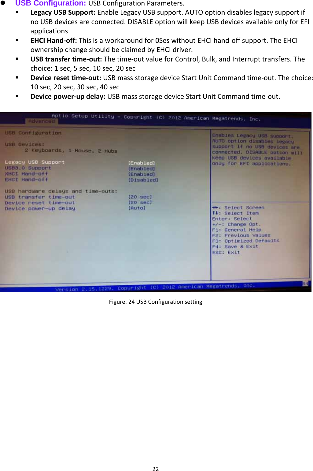 22 USB Configuration: USBConfigurationParameters. LegacyUSBSupport:EnableLegacyUSBsupport.AUTOoptiondisableslegacysupportifnoUSBdevicesareconnected.DISABLEoptionwillkeepUSBdevicesavailableonlyforEFIapplications EHCIHand‐off:Thisisaworkaroundfor0SeswithoutEHCIhand‐offsupport.TheEHCIownershipchangeshouldbeclaimedbyEHCIdriver. USBtransfertime‐out:Thetime‐outvalueforControl,Bulk,andInterrupttransfers.Thechoice:1sec,5sec,10sec,20sec Deviceresettime‐out:USBmassstoragedeviceStartUnitCommandtime‐out.Thechoice:10sec,20sec,30sec,40sec Devicepower‐updelay:USBmassstoragedeviceStartUnitCommandtime‐out.Figure.24USBConfigurationsetting 