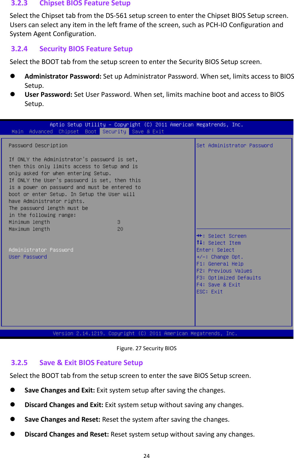 243.2.3 ChipsetBIOSFeatureSetupSelecttheChipsettabfromtheDS‐561setupscreentoentertheChipsetBIOSSetupscreen.Userscanselectanyitemintheleftframeofthescreen,suchasPCH‐IOConfigurationandSystemAgentConfiguration.3.2.4 SecurityBIOSFeatureSetupSelecttheBOOTtabfromthesetupscreentoentertheSecurityBIOSSetupscreen. AdministratorPassword:SetupAdministratorPassword.Whenset,limitsaccesstoBIOSSetup. UserPassword:SetUserPassword.Whenset,limitsmachinebootandaccesstoBIOSSetup. Figure.27SecurityBIOS 3.2.5 Save&amp;ExitBIOSFeatureSetupSelecttheBOOTtabfromthesetupscreentoenterthesaveBIOSSetupscreen. SaveChangesandExit:Exitsystemsetupaftersavingthechanges. DiscardChangesandExit:Exitsystemsetupwithoutsavinganychanges. SaveChangesandReset:Resetthesystemaftersavingthechanges. DiscardChangesandReset:Resetsystemsetupwithoutsavinganychanges.