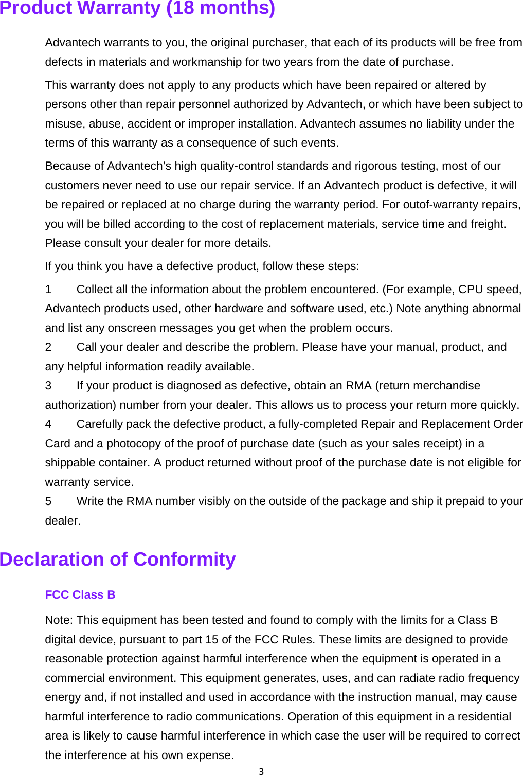 3Product Warranty (18 months)   Advantech warrants to you, the original purchaser, that each of its products will be free from defects in materials and workmanship for two years from the date of purchase.   This warranty does not apply to any products which have been repaired or altered by persons other than repair personnel authorized by Advantech, or which have been subject to misuse, abuse, accident or improper installation. Advantech assumes no liability under the terms of this warranty as a consequence of such events.   Because of Advantech’s high quality-control standards and rigorous testing, most of our customers never need to use our repair service. If an Advantech product is defective, it will be repaired or replaced at no charge during the warranty period. For outof-warranty repairs, you will be billed according to the cost of replacement materials, service time and freight. Please consult your dealer for more details.   If you think you have a defective product, follow these steps:   1  Collect all the information about the problem encountered. (For example, CPU speed, Advantech products used, other hardware and software used, etc.) Note anything abnormal and list any onscreen messages you get when the problem occurs.   2  Call your dealer and describe the problem. Please have your manual, product, and any helpful information readily available.   3  If your product is diagnosed as defective, obtain an RMA (return merchandise authorization) number from your dealer. This allows us to process your return more quickly.   4  Carefully pack the defective product, a fully-completed Repair and Replacement Order Card and a photocopy of the proof of purchase date (such as your sales receipt) in a shippable container. A product returned without proof of the purchase date is not eligible for warranty service.   5  Write the RMA number visibly on the outside of the package and ship it prepaid to your dealer.  Declaration of Conformity   FCC Class B Note: This equipment has been tested and found to comply with the limits for a Class B digital device, pursuant to part 15 of the FCC Rules. These limits are designed to provide reasonable protection against harmful interference when the equipment is operated in a commercial environment. This equipment generates, uses, and can radiate radio frequency energy and, if not installed and used in accordance with the instruction manual, may cause harmful interference to radio communications. Operation of this equipment in a residential area is likely to cause harmful interference in which case the user will be required to correct the interference at his own expense.   