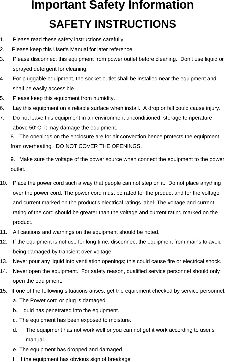 Important Safety Information SAFETY INSTRUCTIONS 1.  Please read these safety instructions carefully. 2.     Please keep this User‘s Manual for later reference. 3.  Please disconnect this equipment from power outlet before cleaning.  Don‘t use liquid or sprayed detergent for cleaning.  4.  For pluggable equipment, the socket-outlet shall be installed near the equipment and shall be easily accessible. 5.  Please keep this equipment from humidity. 6.  Lay this equipment on a reliable surface when install.  A drop or fall could cause injury. 7.  Do not leave this equipment in an environment unconditioned, storage temperature above 50°C, it may damage the equipment. 8.  The openings on the enclosure are for air convection hence protects the equipment from overheating.  DO NOT COVER THE OPENINGS. 9.  Make sure the voltage of the power source when connect the equipment to the power outlet. 10.  Place the power cord such a way that people can not step on it.  Do not place anything over the power cord. The power cord must be rated for the product and for the voltage and current marked on the product’s electrical ratings label. The voltage and current rating of the cord should be greater than the voltage and current rating marked on the product. 11.  All cautions and warnings on the equipment should be noted. 12.  If the equipment is not use for long time, disconnect the equipment from mains to avoid being damaged by transient over-voltage. 13.  Never pour any liquid into ventilation openings; this could cause fire or electrical shock. 14.  Never open the equipment.  For safety reason, qualified service personnel should only open the equipment. 15.  If one of the following situations arises, get the equipment checked by service personnel:   a. The Power cord or plug is damaged.   b. Liquid has penetrated into the equipment.   c. The equipment has been exposed to moisture.   d.  The equipment has not work well or you can not get it work according to user‘s manual.   e. The equipment has dropped and damaged.   f.  If the equipment has obvious sign of breakage 