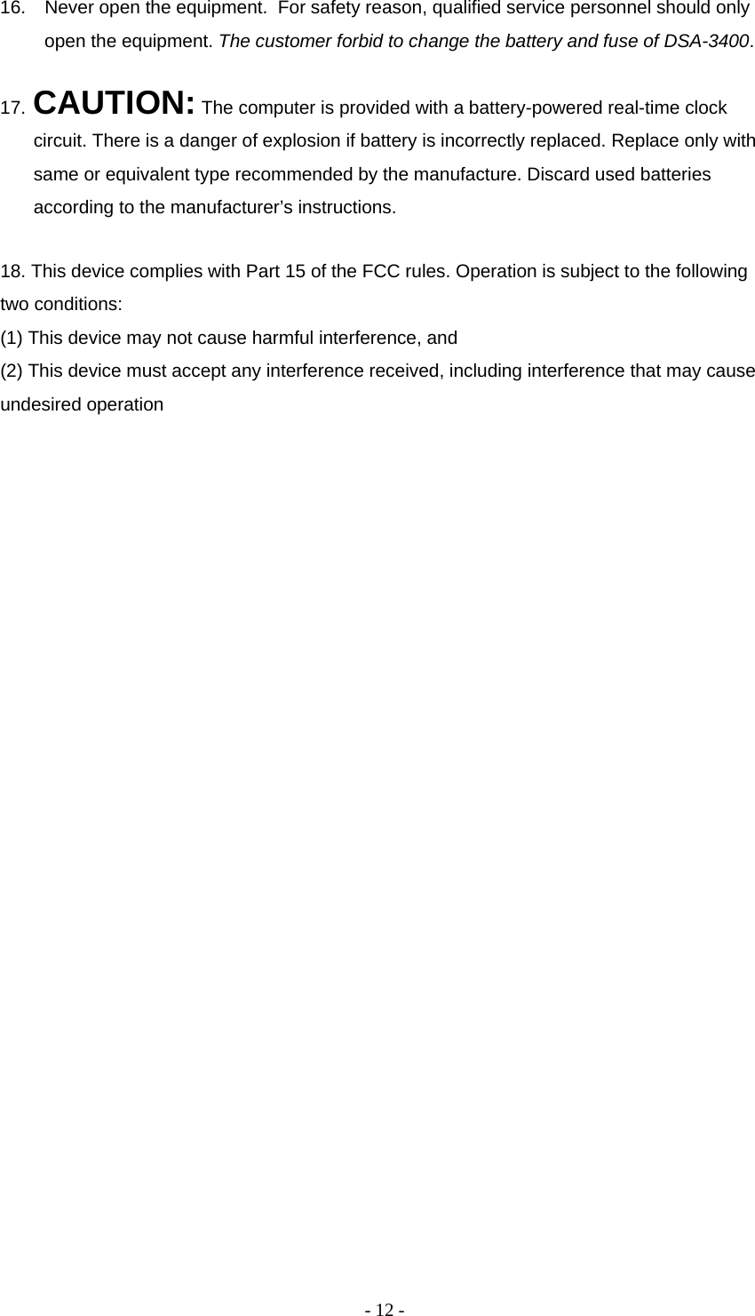 - 12 - 16.  Never open the equipment.  For safety reason, qualified service personnel should only open the equipment. The customer forbid to change the battery and fuse of DSA-3400.  17. CAUTION: The computer is provided with a battery-powered real-time clock circuit. There is a danger of explosion if battery is incorrectly replaced. Replace only with same or equivalent type recommended by the manufacture. Discard used batteries according to the manufacturer’s instructions.  18. This device complies with Part 15 of the FCC rules. Operation is subject to the following two conditions:  (1) This device may not cause harmful interference, and  (2) This device must accept any interference received, including interference that may cause undesired operation