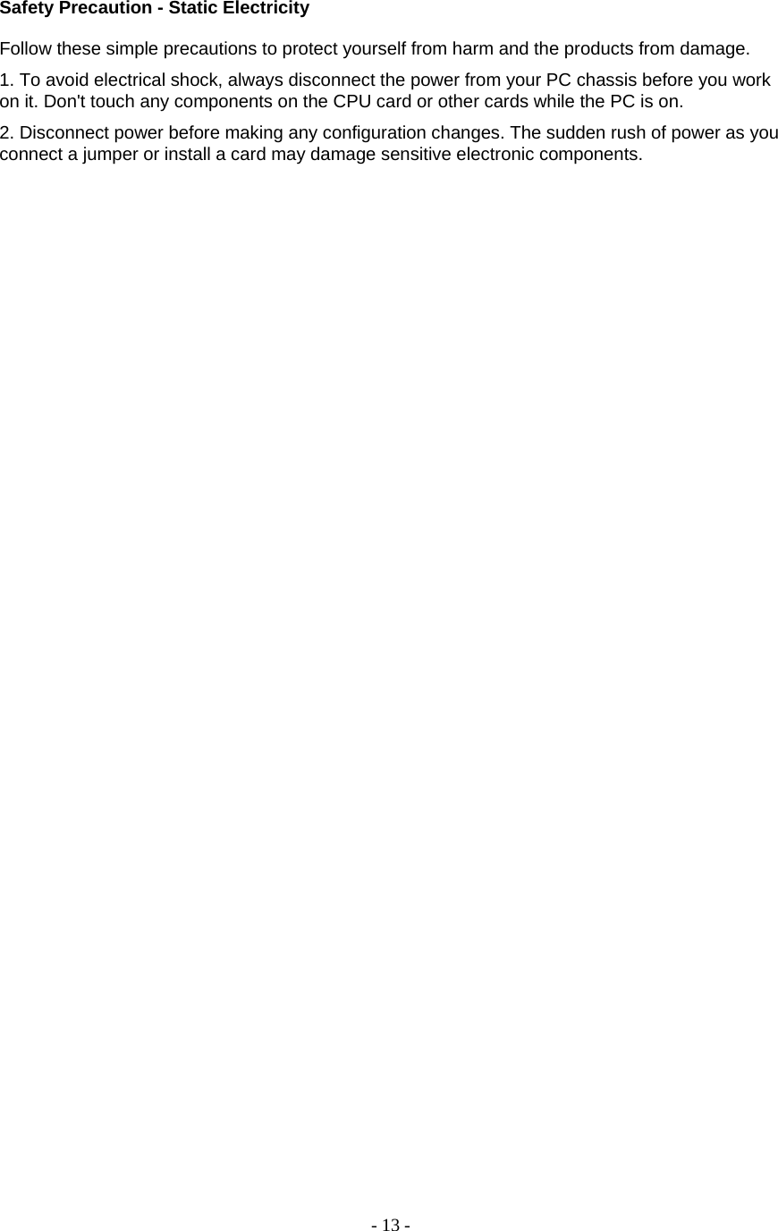 - 13 - Safety Precaution - Static Electricity   Follow these simple precautions to protect yourself from harm and the products from damage.  1. To avoid electrical shock, always disconnect the power from your PC chassis before you work on it. Don&apos;t touch any components on the CPU card or other cards while the PC is on.  2. Disconnect power before making any configuration changes. The sudden rush of power as you connect a jumper or install a card may damage sensitive electronic components.                                                  