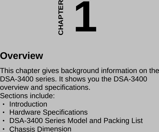 - 14 -                                             CHAPTER 1Overview  This chapter gives background information on the  DSA-3400 series. It shows you the DSA-3400 overview and specifications.  Sections include:   Introduction ‧  Hardware Specifications ‧  ‧DSA-3400 Series Model and Packing List   Chassis D‧imension   