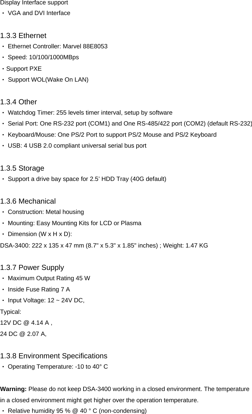 Display Interface support  ‧ VGA and DVI Interface  1.3.3 Ethernet  ‧ Ethernet Controller: Marvel 88E8053  ‧ Speed: 10/100/1000MBps ‧Support PXE ‧ Support WOL(Wake On LAN) 1.3.4 Other  ‧ Watchdog Timer: 255 levels timer interval, setup by software  ‧ Serial Port: One RS-232 port (COM1) and One RS-485/422 port (COM2) (default RS-232) ‧ Keyboard/Mouse: One PS/2 Port to support PS/2 Mouse and PS/2 Keyboard  ‧ USB: 4 USB 2.0 compliant universal serial bus port  1.3.5 Storage  ‧ Support a drive bay space for 2.5’ HDD Tray (40G default)  1.3.6 Mechanical  ‧ Construction: Metal housing  ‧ Mounting: Easy Mounting Kits for LCD or Plasma ‧ Dimension (W x H x D):  DSA-3400: 222 x 135 x 47 mm (8.7&quot; x 5.3&quot; x 1.85&quot; inches) ; Weight: 1.47 KG 1.3.7 Power Supply  ‧ Maximum Output Rating 45 W  ‧ Inside Fuse Rating 7 A  ‧ Input Voltage: 12 ~ 24V DC,  Typical:  12V DC @ 4.14 A , 24 DC @ 2.07 A,  1.3.8 Environment Specifications  ‧ Operating Temperature: -10 to 40° C   Warning: Please do not keep DSA-3400 working in a closed environment. The temperature in a closed environment might get higher over the operation temperature.  ‧ Relative humidity 95 % @ 40 ° C (non-condensing)  