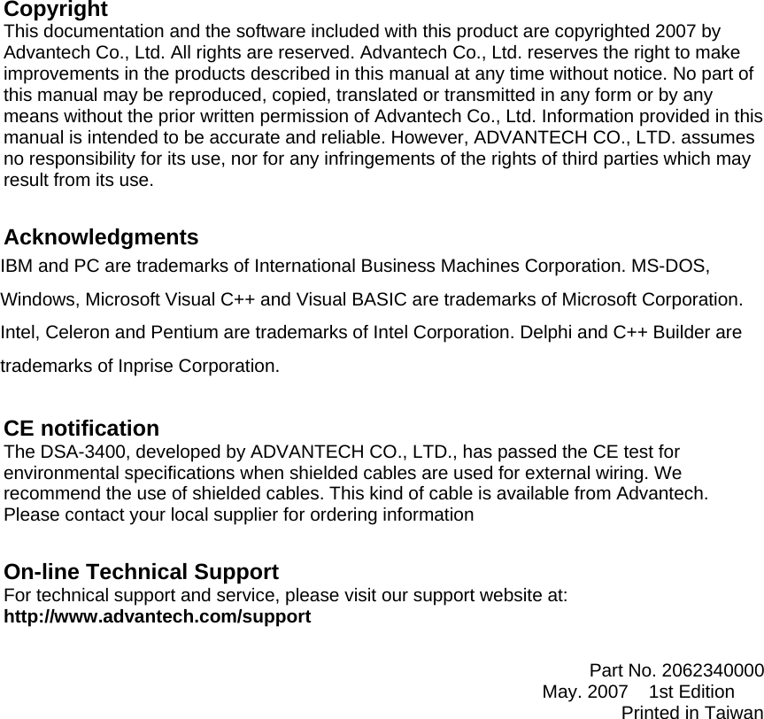 Copyright This documentation and the software included with this product are copyrighted 2007 by Advantech Co., Ltd. All rights are reserved. Advantech Co., Ltd. reserves the right to make improvements in the products described in this manual at any time without notice. No part of this manual may be reproduced, copied, translated or transmitted in any form or by any means without the prior written permission of Advantech Co., Ltd. Information provided in this manual is intended to be accurate and reliable. However, ADVANTECH CO., LTD. assumes no responsibility for its use, nor for any infringements of the rights of third parties which may result from its use.   Acknowledgments IBM and PC are trademarks of International Business Machines Corporation. MS-DOS, Windows, Microsoft Visual C++ and Visual BASIC are trademarks of Microsoft Corporation. Intel, Celeron and Pentium are trademarks of Intel Corporation. Delphi and C++ Builder are trademarks of Inprise Corporation.  CE notification The DSA-3400, developed by ADVANTECH CO., LTD., has passed the CE test for environmental specifications when shielded cables are used for external wiring. We recommend the use of shielded cables. This kind of cable is available from Advantech. Please contact your local supplier for ordering information  On-line Technical Support For technical support and service, please visit our support website at: http://www.advantech.com/support                                                                                                 Part No. 2062340000                                                         May. 2007    1st Edition  Printed in Taiwan 