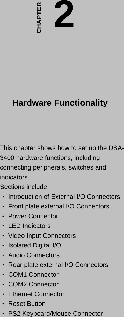  This chapter shows how to set up the DSA-3400 hardware functions, including connecting peripherals, switches and indicators.  Sections include:   Introduction of External I/O Connectors ‧  Front plate external I/O Con‧nectors   Power Connector ‧  LED Indicators ‧  Video Input Connectors ‧  Isolated Digital I/O ‧  Audio Connectors ‧  Rear plate external I/O Connectors ‧  COM1 Connector ‧  COM2 Connector ‧  Ethernet Connector ‧  Reset Button ‧  PS2 Keyboard/Mouse Connect‧or   2CHAPTER  Hardware Functionality  