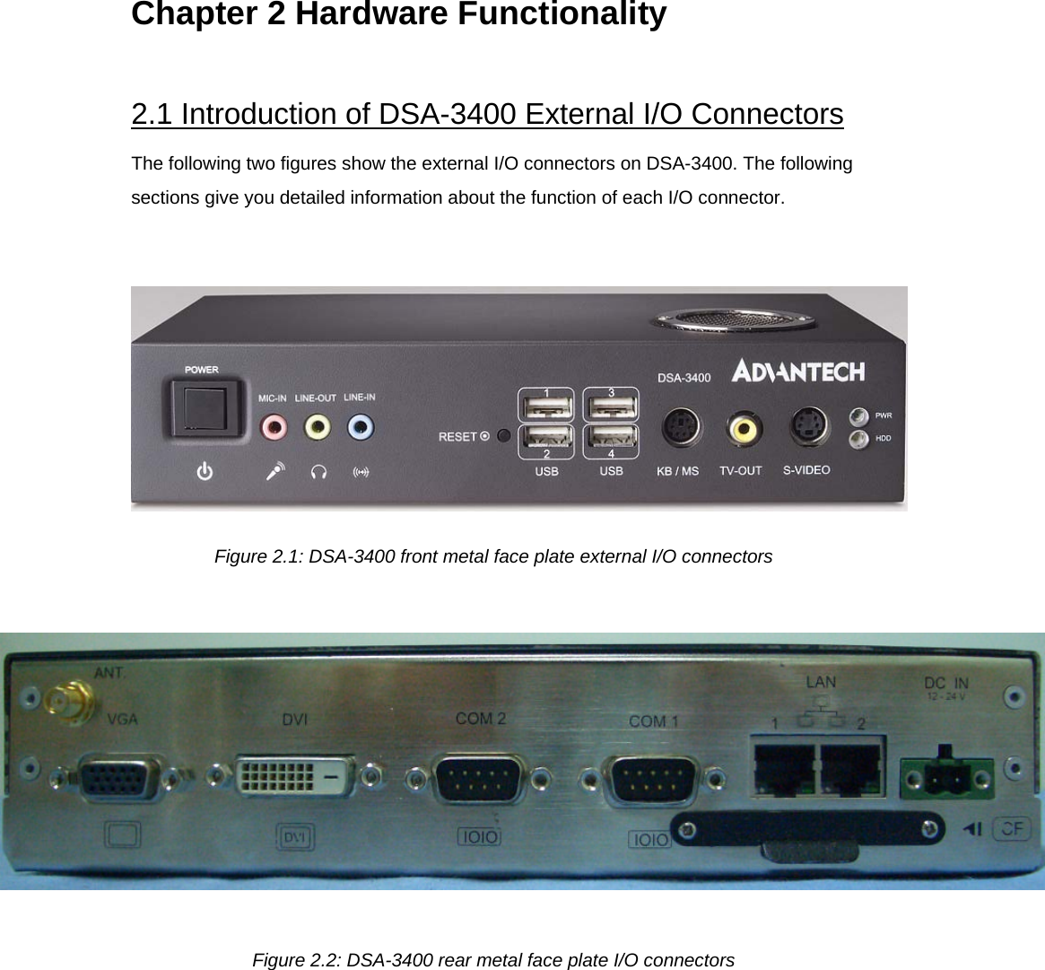 Chapter 2 Hardware Functionality   2.1 Introduction of DSA-3400 External I/O Connectors  The following two figures show the external I/O connectors on DSA-3400. The following sections give you detailed information about the function of each I/O connector.     Figure 2.1: DSA-3400 front metal face plate external I/O connectors    Figure 2.2: DSA-3400 rear metal face plate I/O connectors  