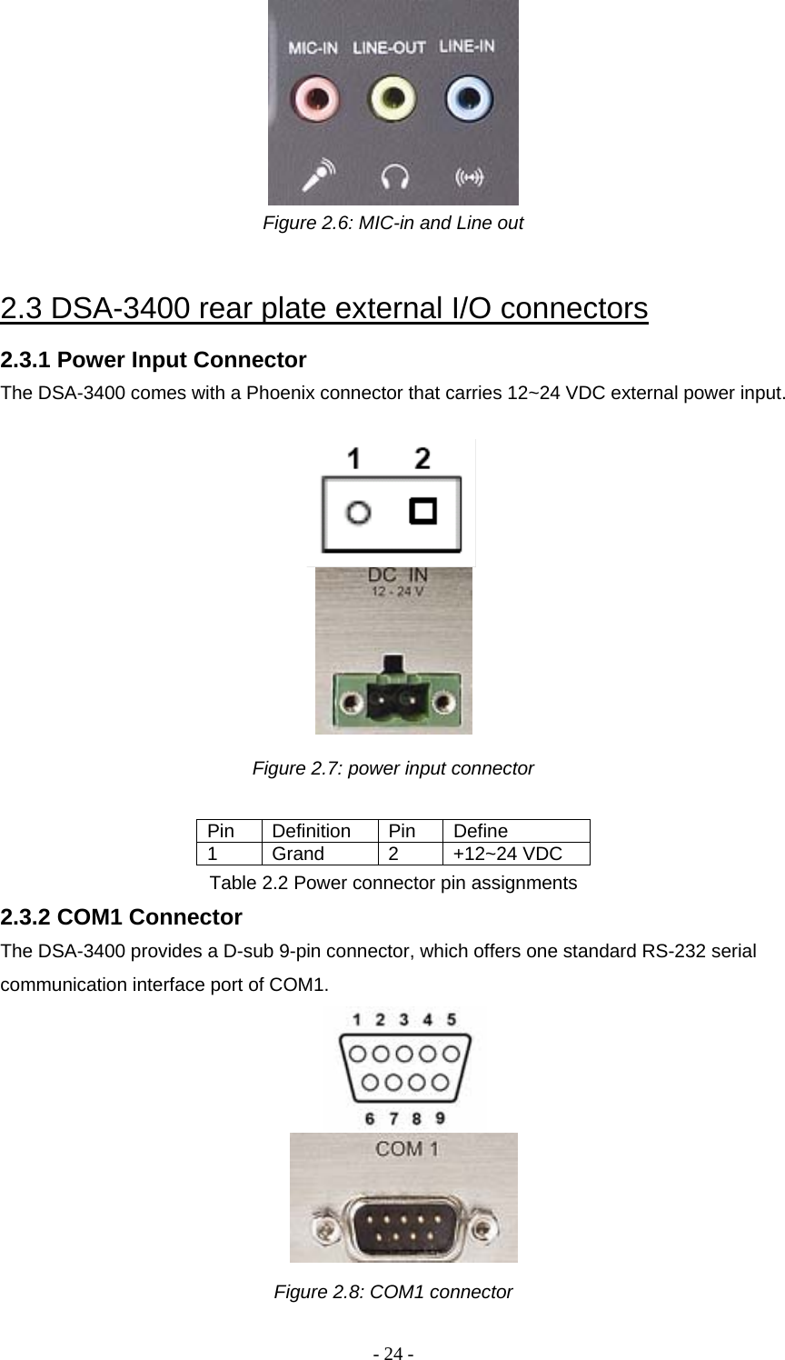 - 24 -  Figure 2.6: MIC-in and Line out   2.3 DSA-3400 rear plate external I/O connectors  2.3.1 Power Input Connector  The DSA-3400 comes with a Phoenix connector that carries 12~24 VDC external power input.       Figure 2.7: power input connector  Pin Definition Pin Define 1 Grand  2 +12~24 VDC Table 2.2 Power connector pin assignments 2.3.2 COM1 Connector  The DSA-3400 provides a D-sub 9-pin connector, which offers one standard RS-232 serial communication interface port of COM1.          Figure 2.8: COM1 connector 