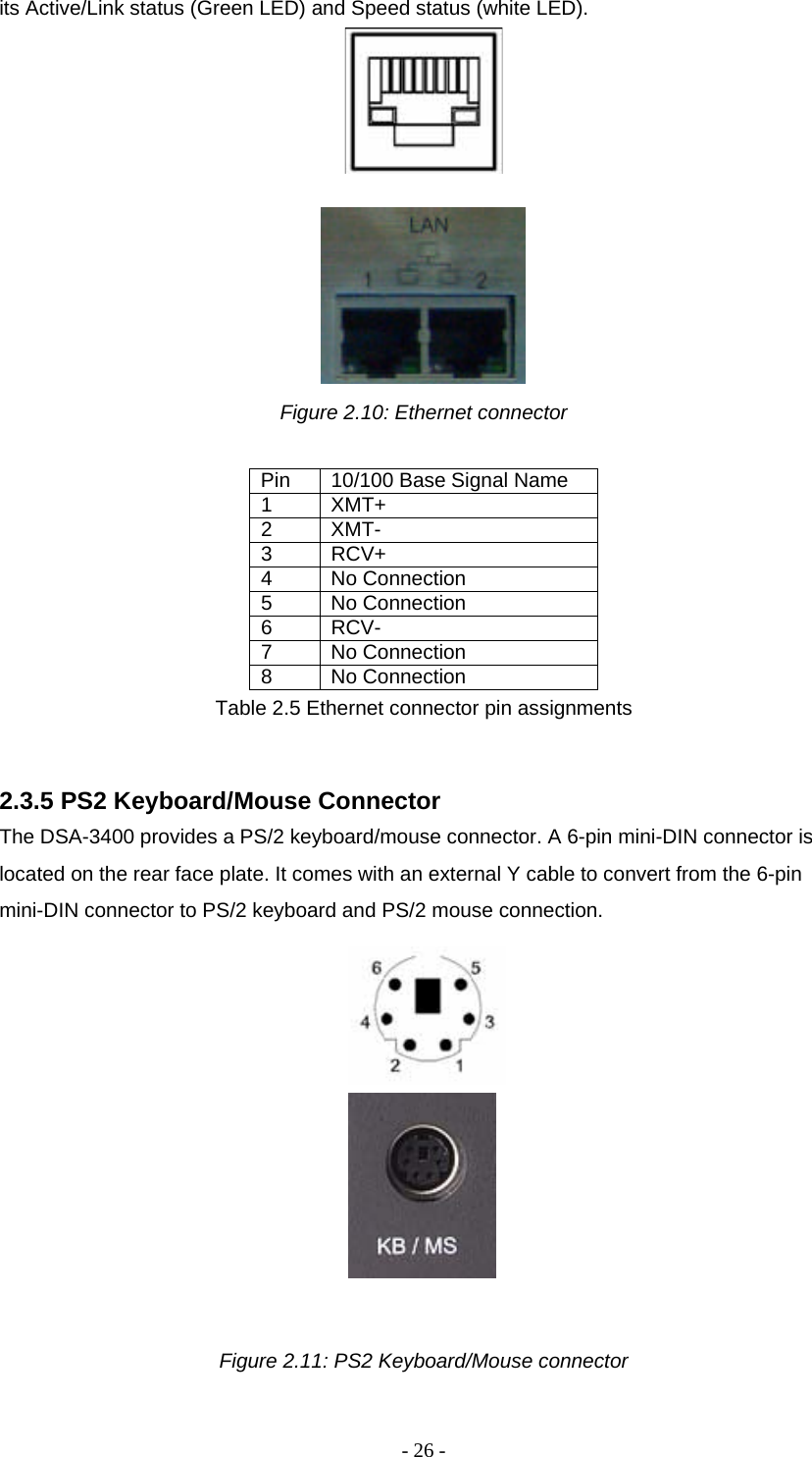 - 26 - its Active/Link status (Green LED) and Speed status (white LED).       Figure 2.10: Ethernet connector  Pin  10/100 Base Signal Name 1 XMT+ 2 XMT- 3 RCV+ 4 No Connection 5 No Connection 6 RCV- 7 No Connection 8 No Connection Table 2.5 Ethernet connector pin assignments  2.3.5 PS2 Keyboard/Mouse Connector  The DSA-3400 provides a PS/2 keyboard/mouse connector. A 6-pin mini-DIN connector is located on the rear face plate. It comes with an external Y cable to convert from the 6-pin mini-DIN connector to PS/2 keyboard and PS/2 mouse connection.     Figure 2.11: PS2 Keyboard/Mouse connector  