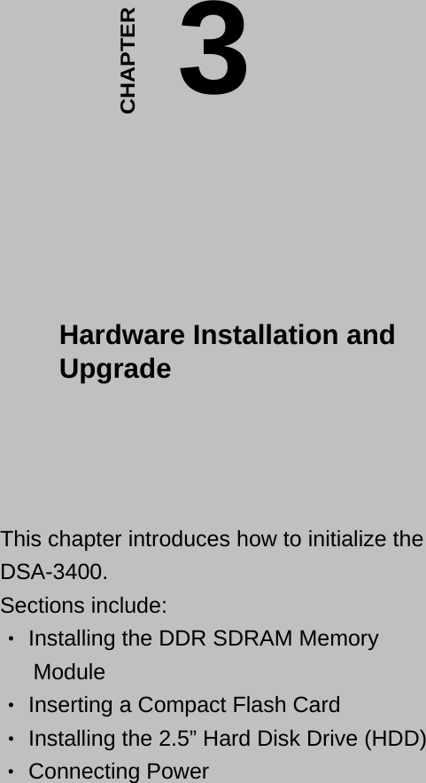 3 Hardware Installation and Upgrade    CHAPTER   This chapter introduces how to initialize the DSA-3400.  Sections include:   Installing the DDR SDRAM Memory ‧ Module   Inserting a Compact Flash Card ‧  Installing the 2.5” Hard Dis‧k Drive (HDD)  Connecting Power ‧  