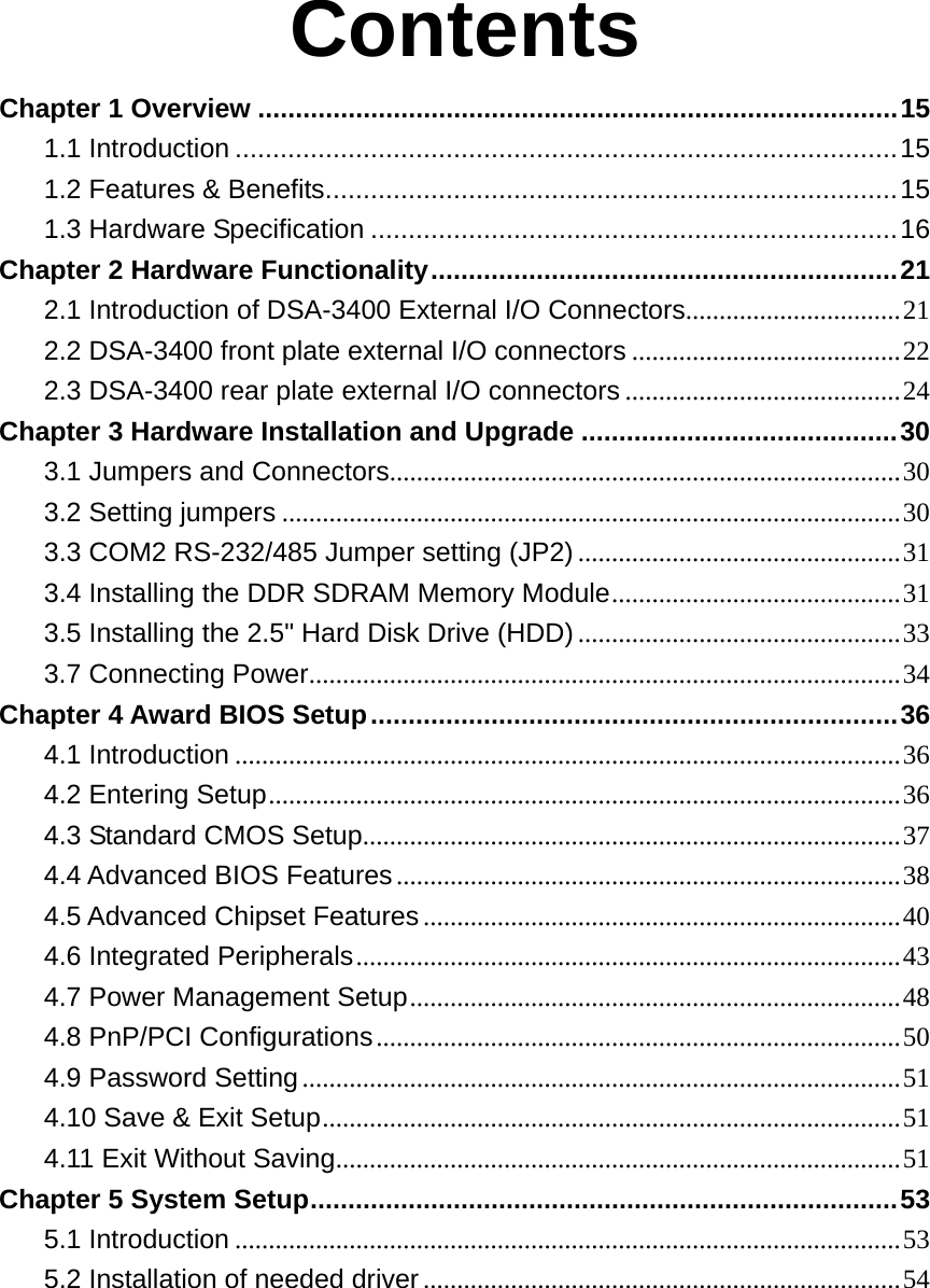 Contents Chapter 1 Overview .....................................................................................15 1.1 Introduction ........................................................................................15 1.2 Features &amp; Benefits............................................................................15 1.3 Hardware Specification ......................................................................16 Chapter 2 Hardware Functionality..............................................................21 2.1 Introduction of DSA-3400 External I/O Connectors................................21 2.2 DSA-3400 front plate external I/O connectors ........................................22 2.3 DSA-3400 rear plate external I/O connectors .........................................24 Chapter 3 Hardware Installation and Upgrade ..........................................30 3.1 Jumpers and Connectors............................................................................30 3.2 Setting jumpers ............................................................................................30 3.3 COM2 RS-232/485 Jumper setting (JP2) ................................................31 3.4 Installing the DDR SDRAM Memory Module...........................................31 3.5 Installing the 2.5&quot; Hard Disk Drive (HDD) ................................................33 3.7 Connecting Power........................................................................................34 Chapter 4 Award BIOS Setup......................................................................36 4.1 Introduction ...................................................................................................36 4.2 Entering Setup..............................................................................................36 4.3 Standard CMOS Setup................................................................................37 4.4 Advanced BIOS Features...........................................................................38 4.5 Advanced Chipset Features.......................................................................40 4.6 Integrated Peripherals.................................................................................43 4.7 Power Management Setup.........................................................................48 4.8 PnP/PCI Configurations..............................................................................50 4.9 Password Setting.........................................................................................51 4.10 Save &amp; Exit Setup......................................................................................51 4.11 Exit Without Saving....................................................................................51 Chapter 5 System Setup..............................................................................53 5.1 Introduction ...................................................................................................53 5.2 Installation of needed driver.......................................................................54      