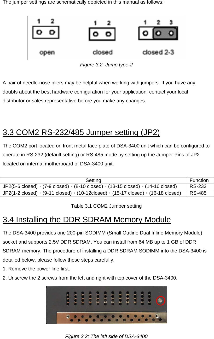 The jumper settings are schematically depicted in this manual as follows:    Figure 3.2: Jump type-2  A pair of needle-nose pliers may be helpful when working with jumpers. If you have any doubts about the best hardware configuration for your application, contact your local distributor or sales representative before you make any changes.    3.3 COM2 RS-232/485 Jumper setting (JP2)  The COM2 port located on front metal face plate of DSA-3400 unit which can be configured to operate in RS-232 (default setting) or RS-485 mode by setting up the Jumper Pins of JP2 located on internal motherboard of DSA-3400 unit.   Setting Function JP2(5-6 closed)，(7-9 closed)，(8-10 closed)，(13-15 closed)，(14-16 closed)  RS-232 JP2(1-2 closed)，(9-11 closed)，(10-12closed)，(15-17 closed)，(16-18 closed)  RS-485 Table 3.1 COM2 Jumper setting 3.4 Installing the DDR SDRAM Memory Module  The DSA-3400 provides one 200-pin SODIMM (Small Outline Dual Inline Memory Module) socket and supports 2.5V DDR SDRAM. You can install from 64 MB up to 1 GB of DDR SDRAM memory. The procedure of installing a DDR SDRAM SODIMM into the DSA-3400 is detailed below, please follow these steps carefully.  1. Remove the power line first.  2. Unscrew the 2 screws from the left and right with top cover of the DSA-3400.   Figure 3.2: The left side of DSA-3400 