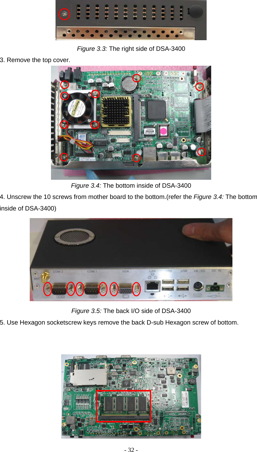 - 32 -  Figure 3.3: The right side of DSA-3400 3. Remove the top cover.  Figure 3.4: The bottom inside of DSA-3400 4. Unscrew the 10 screws from mother board to the bottom.(refer the Figure 3.4: The bottom inside of DSA-3400)  Figure 3.5: The back I/O side of DSA-3400 5. Use Hexagon socketscrew keys remove the back D-sub Hexagon screw of bottom.    