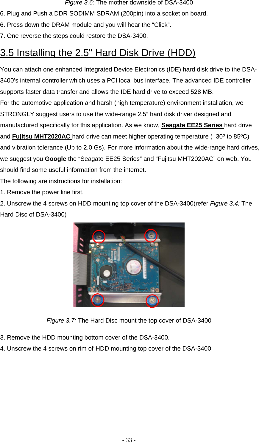 - 33 - Figure 3.6: The mother downside of DSA-3400 6. Plug and Push a DDR SODIMM SDRAM (200pin) into a socket on board.  6. Press down the DRAM module and you will hear the “Click”.  7. One reverse the steps could restore the DSA-3400.  3.5 Installing the 2.5&quot; Hard Disk Drive (HDD)  You can attach one enhanced Integrated Device Electronics (IDE) hard disk drive to the DSA-3400’s internal controller which uses a PCI local bus interface. The advanced IDE controller supports faster data transfer and allows the IDE hard drive to exceed 528 MB.  For the automotive application and harsh (high temperature) environment installation, we STRONGLY suggest users to use the wide-range 2.5” hard disk driver designed and manufactured specifically for this application. As we know, Seagate EE25 Series hard drive and Fujitsu MHT2020AC hard drive can meet higher operating temperature (–30º to 85ºC) and vibration tolerance (Up to 2.0 Gs). For more information about the wide-range hard drives, we suggest you Google the “Seagate EE25 Series” and “Fujitsu MHT2020AC” on web. You should find some useful information from the internet.  The following are instructions for installation:  1. Remove the power line first.  2. Unscrew the 4 screws on HDD mounting top cover of the DSA-3400(refer Figure 3.4: The Hard Disc of DSA-3400)   Figure 3.7: The Hard Disc mount the top cover of DSA-3400 3. Remove the HDD mounting bottom cover of the DSA-3400.  4. Unscrew the 4 screws on rim of HDD mounting top cover of the DSA-3400  