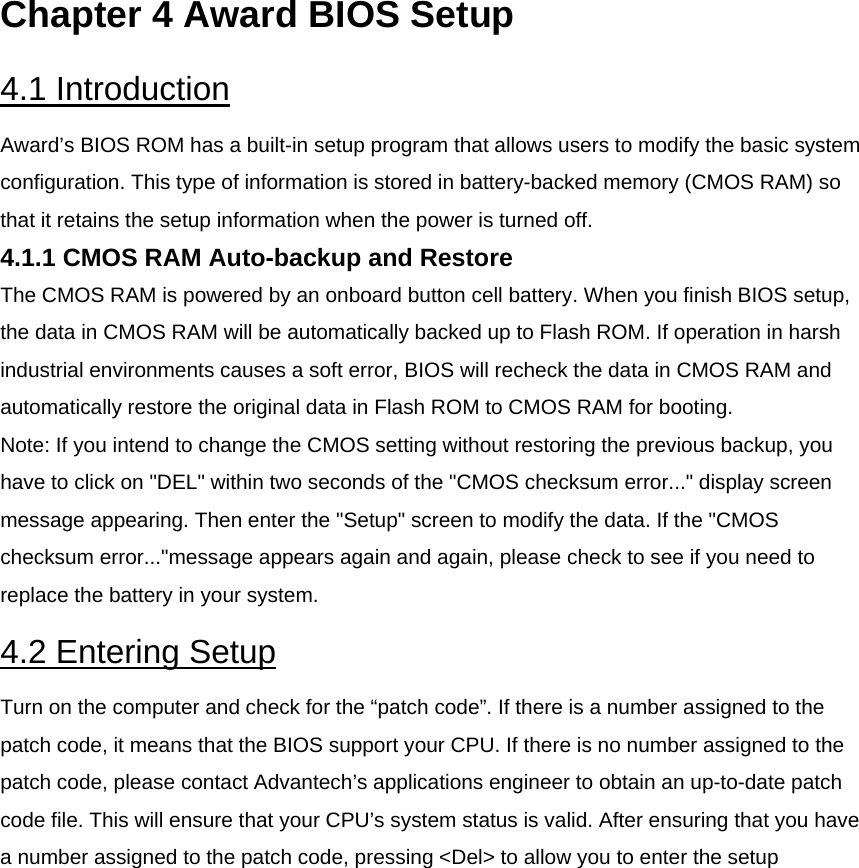 Chapter 4 Award BIOS Setup  4.1 Introduction  Award’s BIOS ROM has a built-in setup program that allows users to modify the basic system configuration. This type of information is stored in battery-backed memory (CMOS RAM) so that it retains the setup information when the power is turned off.  4.1.1 CMOS RAM Auto-backup and Restore  The CMOS RAM is powered by an onboard button cell battery. When you finish BIOS setup, the data in CMOS RAM will be automatically backed up to Flash ROM. If operation in harsh industrial environments causes a soft error, BIOS will recheck the data in CMOS RAM and automatically restore the original data in Flash ROM to CMOS RAM for booting.  Note: If you intend to change the CMOS setting without restoring the previous backup, you have to click on &quot;DEL&quot; within two seconds of the &quot;CMOS checksum error...&quot; display screen message appearing. Then enter the &quot;Setup&quot; screen to modify the data. If the &quot;CMOS checksum error...&quot;message appears again and again, please check to see if you need to replace the battery in your system.  4.2 Entering Setup  Turn on the computer and check for the “patch code”. If there is a number assigned to the patch code, it means that the BIOS support your CPU. If there is no number assigned to the patch code, please contact Advantech’s applications engineer to obtain an up-to-date patch code file. This will ensure that your CPU’s system status is valid. After ensuring that you have a number assigned to the patch code, pressing &lt;Del&gt; to allow you to enter the setup  