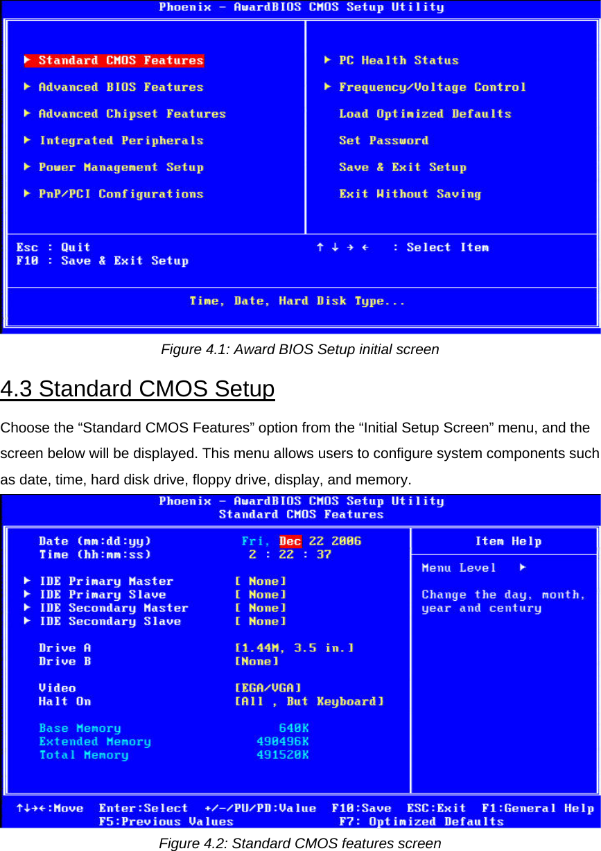 Figure 4.1: Award BIOS Setup initial screen  4.3 Standard CMOS Setup  Choose the “Standard CMOS Features” option from the “Initial Setup Screen” menu, and the screen below will be displayed. This menu allows users to configure system components such as date, time, hard disk drive, floppy drive, display, and memory.   Figure 4.2: Standard CMOS features screen  