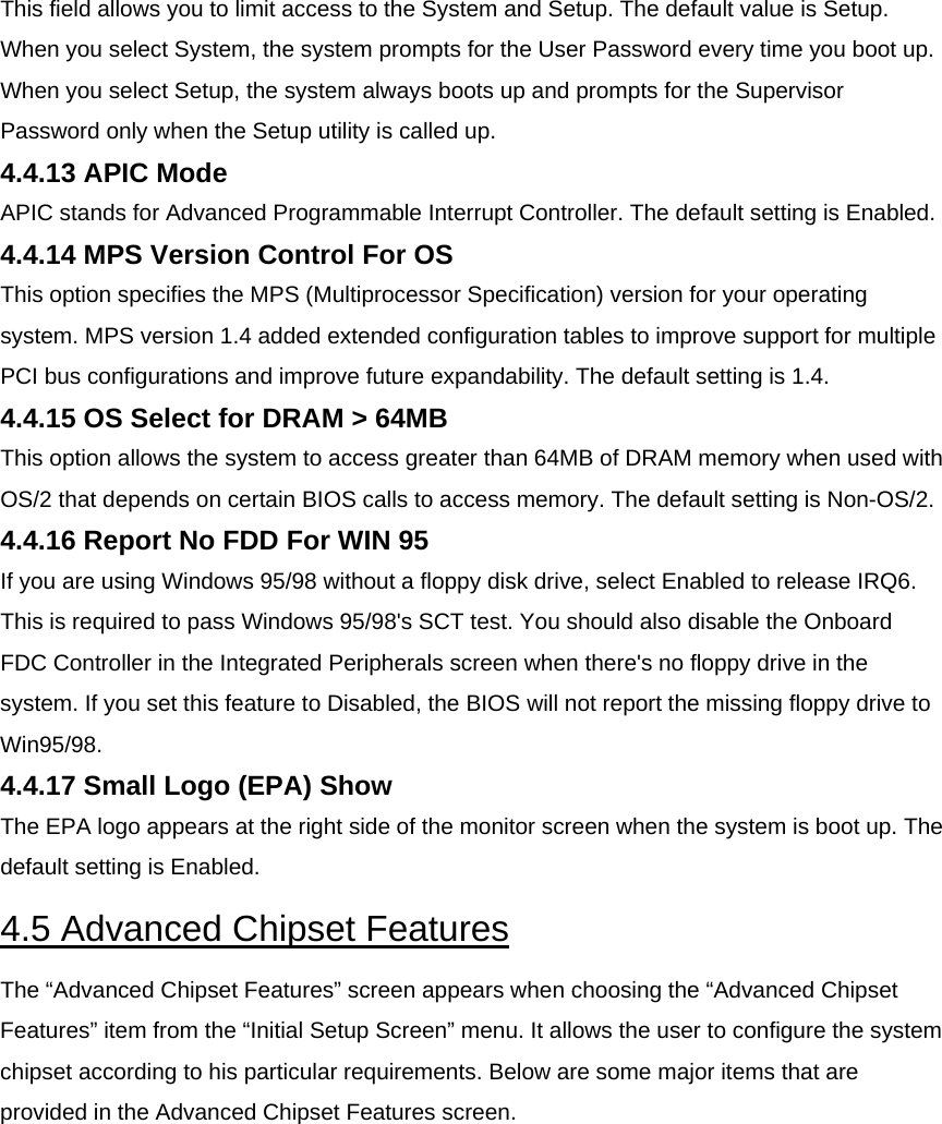 This field allows you to limit access to the System and Setup. The default value is Setup. When you select System, the system prompts for the User Password every time you boot up. When you select Setup, the system always boots up and prompts for the Supervisor Password only when the Setup utility is called up.  4.4.13 APIC Mode  APIC stands for Advanced Programmable Interrupt Controller. The default setting is Enabled.  4.4.14 MPS Version Control For OS  This option specifies the MPS (Multiprocessor Specification) version for your operating system. MPS version 1.4 added extended configuration tables to improve support for multiple PCI bus configurations and improve future expandability. The default setting is 1.4.  4.4.15 OS Select for DRAM &gt; 64MB  This option allows the system to access greater than 64MB of DRAM memory when used with OS/2 that depends on certain BIOS calls to access memory. The default setting is Non-OS/2.  4.4.16 Report No FDD For WIN 95  If you are using Windows 95/98 without a floppy disk drive, select Enabled to release IRQ6. This is required to pass Windows 95/98&apos;s SCT test. You should also disable the Onboard FDC Controller in the Integrated Peripherals screen when there&apos;s no floppy drive in the system. If you set this feature to Disabled, the BIOS will not report the missing floppy drive to Win95/98.  4.4.17 Small Logo (EPA) Show  The EPA logo appears at the right side of the monitor screen when the system is boot up. The default setting is Enabled.  4.5 Advanced Chipset Features  The “Advanced Chipset Features” screen appears when choosing the “Advanced Chipset Features” item from the “Initial Setup Screen” menu. It allows the user to configure the system chipset according to his particular requirements. Below are some major items that are provided in the Advanced Chipset Features screen.  