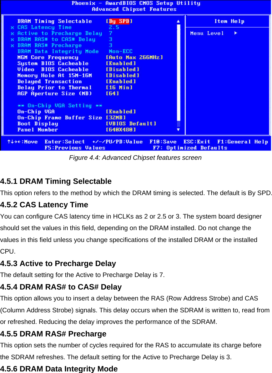  Figure 4.4: Advanced Chipset features screen  4.5.1 DRAM Timing Selectable  This option refers to the method by which the DRAM timing is selected. The default is By SPD.  4.5.2 CAS Latency Time  You can configure CAS latency time in HCLKs as 2 or 2.5 or 3. The system board designer should set the values in this field, depending on the DRAM installed. Do not change the values in this field unless you change specifications of the installed DRAM or the installed CPU.  4.5.3 Active to Precharge Delay  The default setting for the Active to Precharge Delay is 7.  4.5.4 DRAM RAS# to CAS# Delay  This option allows you to insert a delay between the RAS (Row Address Strobe) and CAS (Column Address Strobe) signals. This delay occurs when the SDRAM is written to, read from or refreshed. Reducing the delay improves the performance of the SDRAM.  4.5.5 DRAM RAS# Precharge  This option sets the number of cycles required for the RAS to accumulate its charge before the SDRAM refreshes. The default setting for the Active to Precharge Delay is 3.  4.5.6 DRAM Data Integrity Mode  