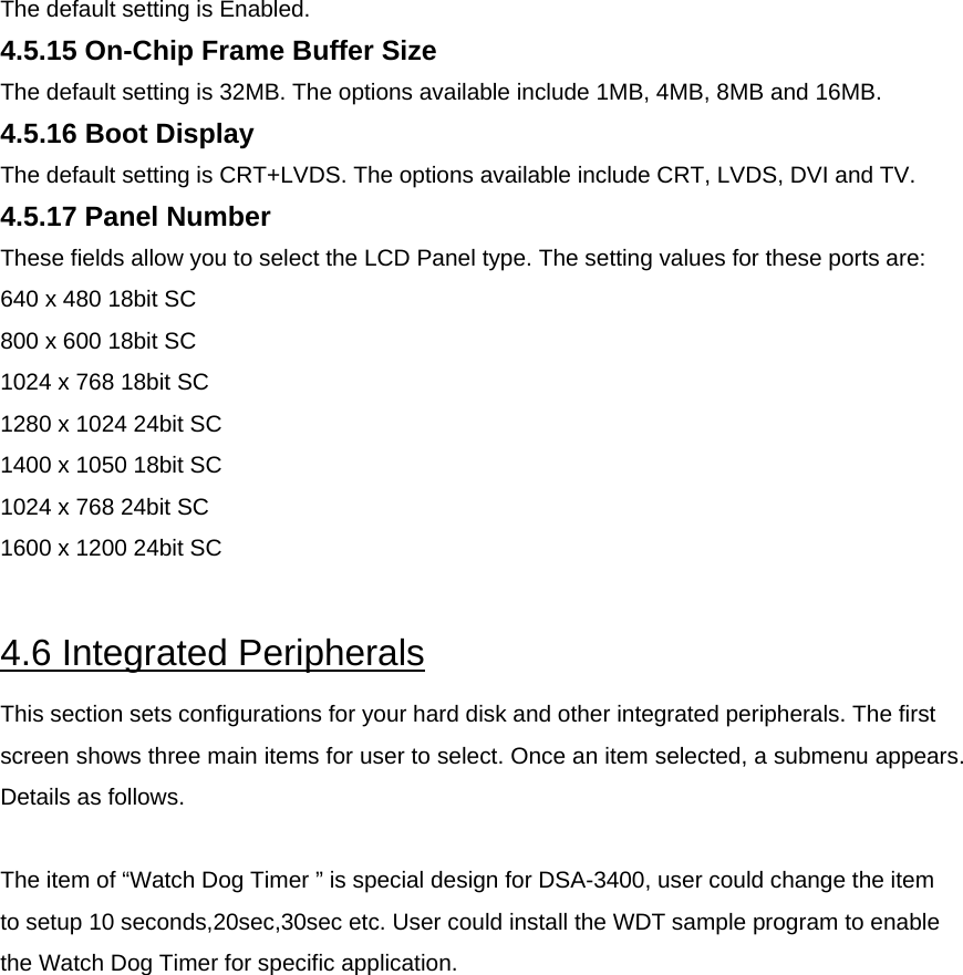 The default setting is Enabled.  4.5.15 On-Chip Frame Buffer Size  The default setting is 32MB. The options available include 1MB, 4MB, 8MB and 16MB.  4.5.16 Boot Display  The default setting is CRT+LVDS. The options available include CRT, LVDS, DVI and TV.  4.5.17 Panel Number  These fields allow you to select the LCD Panel type. The setting values for these ports are:  640 x 480 18bit SC  800 x 600 18bit SC  1024 x 768 18bit SC  1280 x 1024 24bit SC  1400 x 1050 18bit SC  1024 x 768 24bit SC  1600 x 1200 24bit SC    4.6 Integrated Peripherals  This section sets configurations for your hard disk and other integrated peripherals. The first screen shows three main items for user to select. Once an item selected, a submenu appears. Details as follows.  The item of “Watch Dog Timer ” is special design for DSA-3400, user could change the item to setup 10 seconds,20sec,30sec etc. User could install the WDT sample program to enable the Watch Dog Timer for specific application. 