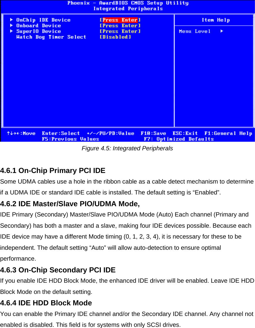  Figure 4.5: Integrated Peripherals  4.6.1 On-Chip Primary PCI IDE  Some UDMA cables use a hole in the ribbon cable as a cable detect mechanism to determine if a UDMA IDE or standard IDE cable is installed. The default setting is “Enabled”.  4.6.2 IDE Master/Slave PIO/UDMA Mode,  IDE Primary (Secondary) Master/Slave PIO/UDMA Mode (Auto) Each channel (Primary and Secondary) has both a master and a slave, making four IDE devices possible. Because each IDE device may have a different Mode timing (0, 1, 2, 3, 4), it is necessary for these to be independent. The default setting “Auto” will allow auto-detection to ensure optimal performance.  4.6.3 On-Chip Secondary PCI IDE  If you enable IDE HDD Block Mode, the enhanced IDE driver will be enabled. Leave IDE HDD Block Mode on the default setting.  4.6.4 IDE HDD Block Mode  You can enable the Primary IDE channel and/or the Secondary IDE channel. Any channel not enabled is disabled. This field is for systems with only SCSI drives.  