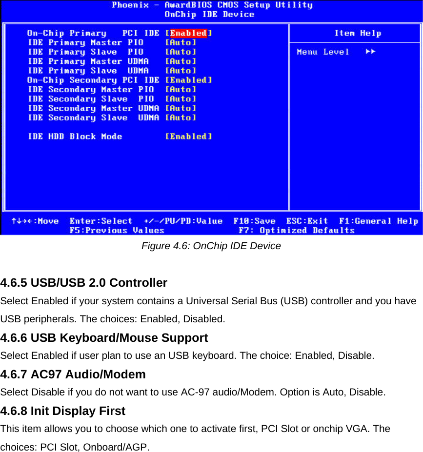  Figure 4.6: OnChip IDE Device  4.6.5 USB/USB 2.0 Controller  Select Enabled if your system contains a Universal Serial Bus (USB) controller and you have USB peripherals. The choices: Enabled, Disabled.  4.6.6 USB Keyboard/Mouse Support  Select Enabled if user plan to use an USB keyboard. The choice: Enabled, Disable.  4.6.7 AC97 Audio/Modem  Select Disable if you do not want to use AC-97 audio/Modem. Option is Auto, Disable.  4.6.8 Init Display First  This item allows you to choose which one to activate first, PCI Slot or onchip VGA. The choices: PCI Slot, Onboard/AGP.  