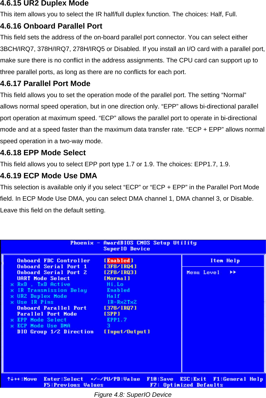 4.6.15 UR2 Duplex Mode  This item allows you to select the IR half/full duplex function. The choices: Half, Full.  4.6.16 Onboard Parallel Port  This field sets the address of the on-board parallel port connector. You can select either 3BCH/IRQ7, 378H/IRQ7, 278H/IRQ5 or Disabled. If you install an I/O card with a parallel port, make sure there is no conflict in the address assignments. The CPU card can support up to three parallel ports, as long as there are no conflicts for each port.  4.6.17 Parallel Port Mode  This field allows you to set the operation mode of the parallel port. The setting “Normal” allows normal speed operation, but in one direction only. “EPP” allows bi-directional parallel port operation at maximum speed. “ECP” allows the parallel port to operate in bi-directional mode and at a speed faster than the maximum data transfer rate. “ECP + EPP” allows normal speed operation in a two-way mode.  4.6.18 EPP Mode Select  This field allows you to select EPP port type 1.7 or 1.9. The choices: EPP1.7, 1.9.  4.6.19 ECP Mode Use DMA  This selection is available only if you select “ECP” or “ECP + EPP” in the Parallel Port Mode field. In ECP Mode Use DMA, you can select DMA channel 1, DMA channel 3, or Disable. Leave this field on the default setting.     Figure 4.8: SuperIO Device  