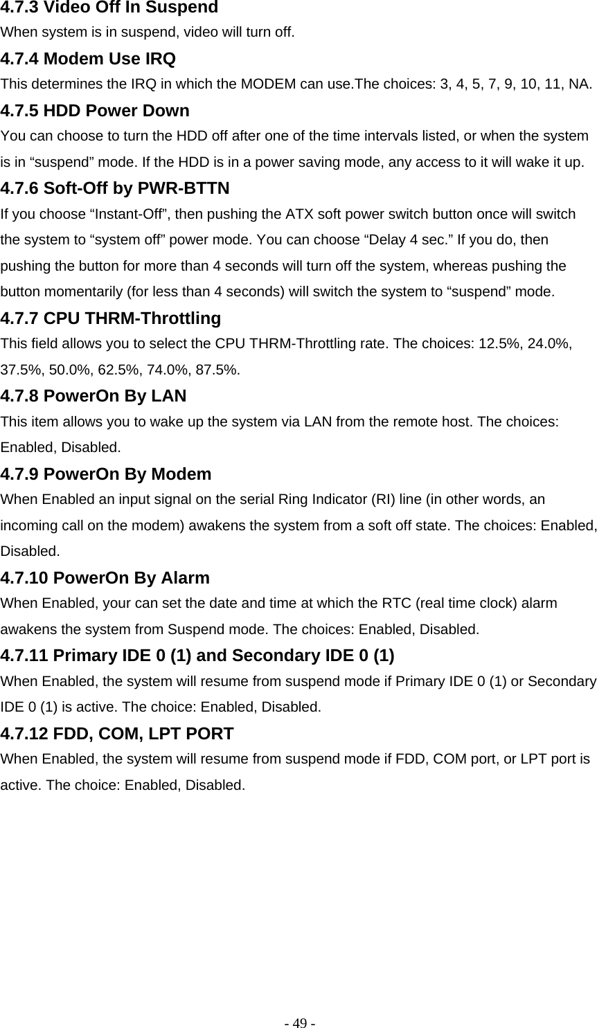 - 49 - 4.7.3 Video Off In Suspend  When system is in suspend, video will turn off.  4.7.4 Modem Use IRQ  This determines the IRQ in which the MODEM can use.The choices: 3, 4, 5, 7, 9, 10, 11, NA.  4.7.5 HDD Power Down  You can choose to turn the HDD off after one of the time intervals listed, or when the system is in “suspend” mode. If the HDD is in a power saving mode, any access to it will wake it up.  4.7.6 Soft-Off by PWR-BTTN  If you choose “Instant-Off”, then pushing the ATX soft power switch button once will switch the system to “system off” power mode. You can choose “Delay 4 sec.” If you do, then pushing the button for more than 4 seconds will turn off the system, whereas pushing the button momentarily (for less than 4 seconds) will switch the system to “suspend” mode.  4.7.7 CPU THRM-Throttling  This field allows you to select the CPU THRM-Throttling rate. The choices: 12.5%, 24.0%, 37.5%, 50.0%, 62.5%, 74.0%, 87.5%.  4.7.8 PowerOn By LAN  This item allows you to wake up the system via LAN from the remote host. The choices: Enabled, Disabled.  4.7.9 PowerOn By Modem  When Enabled an input signal on the serial Ring Indicator (RI) line (in other words, an incoming call on the modem) awakens the system from a soft off state. The choices: Enabled, Disabled.  4.7.10 PowerOn By Alarm  When Enabled, your can set the date and time at which the RTC (real time clock) alarm awakens the system from Suspend mode. The choices: Enabled, Disabled.  4.7.11 Primary IDE 0 (1) and Secondary IDE 0 (1)  When Enabled, the system will resume from suspend mode if Primary IDE 0 (1) or Secondary IDE 0 (1) is active. The choice: Enabled, Disabled.  4.7.12 FDD, COM, LPT PORT  When Enabled, the system will resume from suspend mode if FDD, COM port, or LPT port is active. The choice: Enabled, Disabled.    