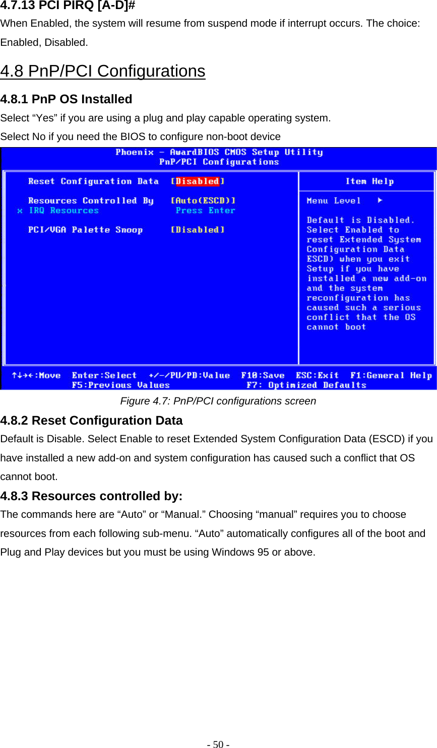 - 50 - 4.7.13 PCI PIRQ [A-D]#  When Enabled, the system will resume from suspend mode if interrupt occurs. The choice: Enabled, Disabled.  4.8 PnP/PCI Configurations  4.8.1 PnP OS Installed  Select “Yes” if you are using a plug and play capable operating system.  Select No if you need the BIOS to configure non-boot device   Figure 4.7: PnP/PCI configurations screen  4.8.2 Reset Configuration Data  Default is Disable. Select Enable to reset Extended System Configuration Data (ESCD) if you have installed a new add-on and system configuration has caused such a conflict that OS cannot boot.  4.8.3 Resources controlled by:  The commands here are “Auto” or “Manual.” Choosing “manual” requires you to choose resources from each following sub-menu. “Auto” automatically configures all of the boot and Plug and Play devices but you must be using Windows 95 or above.     