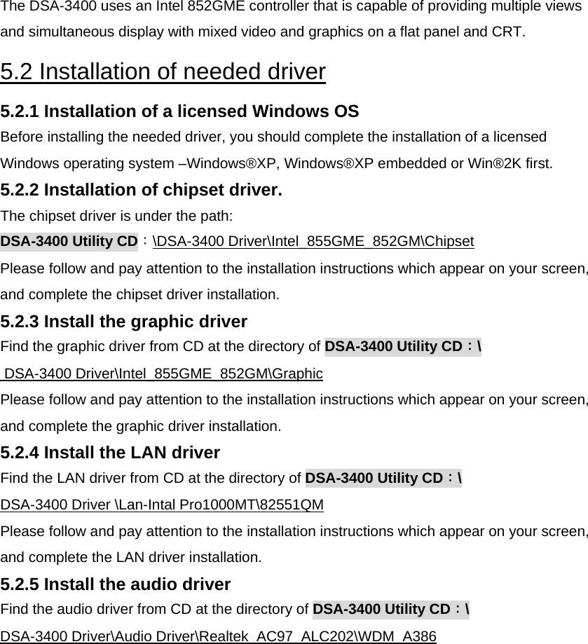 The DSA-3400 uses an Intel 852GME controller that is capable of providing multiple views and simultaneous display with mixed video and graphics on a flat panel and CRT.  5.2 Installation of needed driver  5.2.1 Installation of a licensed Windows OS  Before installing the needed driver, you should complete the installation of a licensed Windows operating system –Windows®XP, Windows®XP embedded or Win®2K first.  5.2.2 Installation of chipset driver.  The chipset driver is under the path:  DSA-3400 Utility CD：\DSA-3400 Driver\Intel_855GME_852GM\Chipset Please follow and pay attention to the installation instructions which appear on your screen, and complete the chipset driver installation.  5.2.3 Install the graphic driver  Find the graphic driver from CD at the directory of DSA-3400 Utility CD：\  DSA-3400 Driver\Intel_855GME_852GM\Graphic  Please follow and pay attention to the installation instructions which appear on your screen, and complete the graphic driver installation.  5.2.4 Install the LAN driver  Find the LAN driver from CD at the directory of DSA-3400 Utility CD：\ DSA-3400 Driver \Lan-Intal Pro1000MT\82551QM Please follow and pay attention to the installation instructions which appear on your screen, and complete the LAN driver installation.  5.2.5 Install the audio driver  Find the audio driver from CD at the directory of DSA-3400 Utility CD：\ DSA-3400 Driver\Audio Driver\Realtek_AC97_ALC202\WDM_A386 