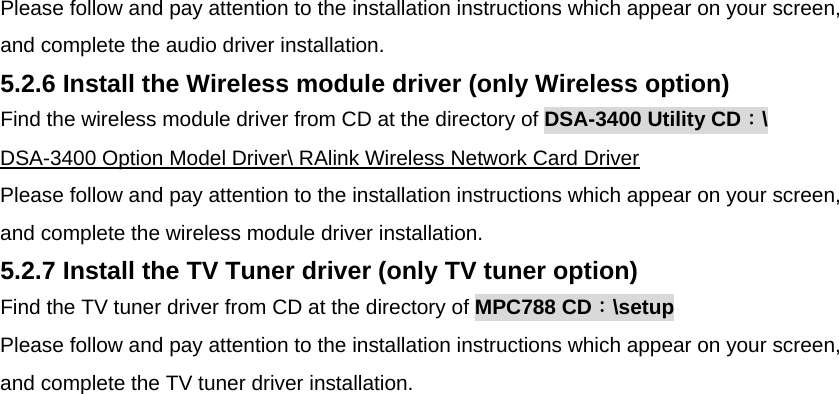 Please follow and pay attention to the installation instructions which appear on your screen, and complete the audio driver installation.  5.2.6 Install the Wireless module driver (only Wireless option) Find the wireless module driver from CD at the directory of DSA-3400 Utility CD：\  DSA-3400 Option Model Driver\ RAlink Wireless Network Card Driver  Please follow and pay attention to the installation instructions which appear on your screen, and complete the wireless module driver installation. 5.2.7 Install the TV Tuner driver (only TV tuner option) Find the TV tuner driver from CD at the directory of MPC788 CD：\setup Please follow and pay attention to the installation instructions which appear on your screen, and complete the TV tuner driver installation. 