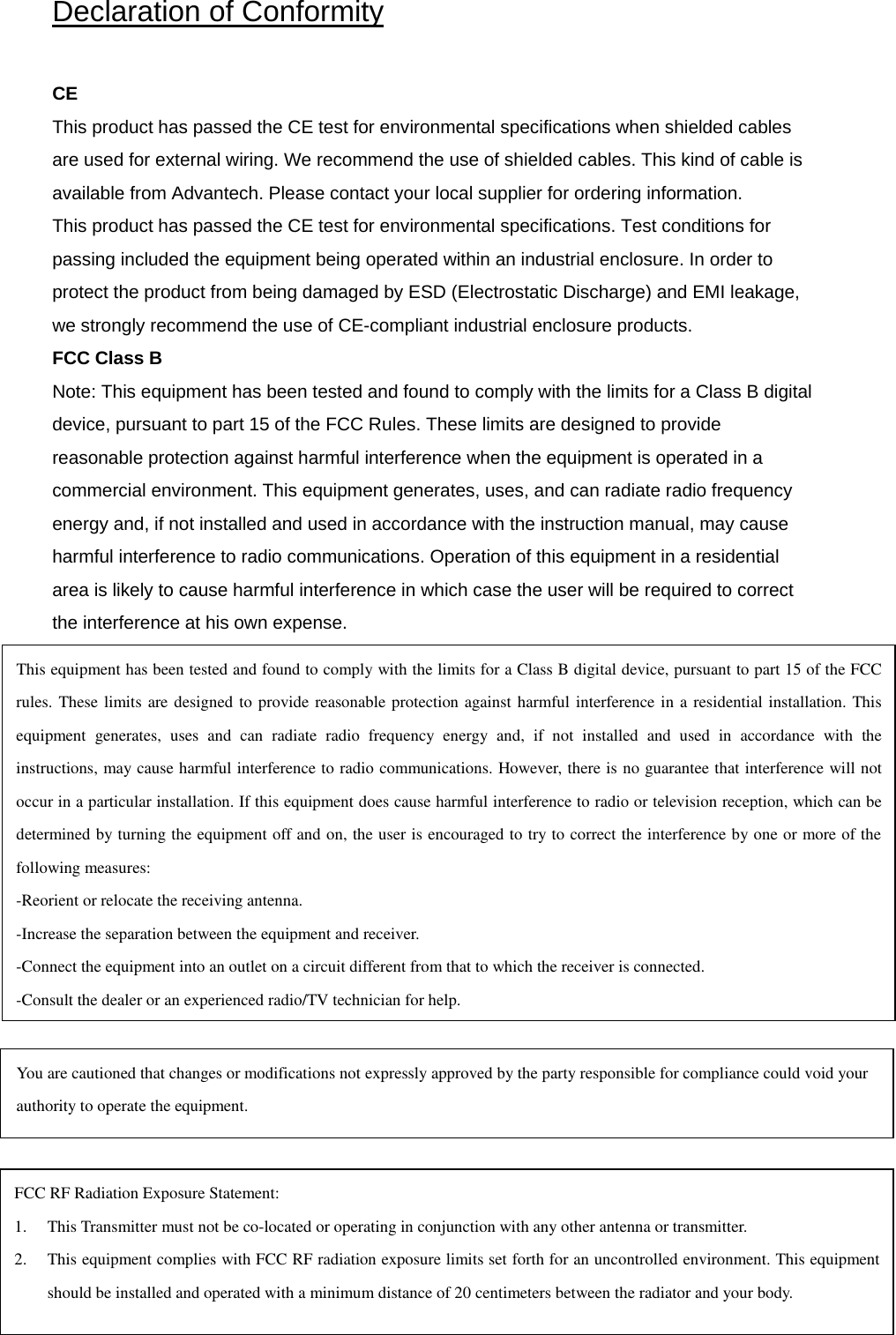 Declaration of Conformity   CE  This product has passed the CE test for environmental specifications when shielded cables are used for external wiring. We recommend the use of shielded cables. This kind of cable is available from Advantech. Please contact your local supplier for ordering information.  This product has passed the CE test for environmental specifications. Test conditions for passing included the equipment being operated within an industrial enclosure. In order to protect the product from being damaged by ESD (Electrostatic Discharge) and EMI leakage, we strongly recommend the use of CE-compliant industrial enclosure products.  FCC Class B  Note: This equipment has been tested and found to comply with the limits for a Class B digital device, pursuant to part 15 of the FCC Rules. These limits are designed to provide reasonable protection against harmful interference when the equipment is operated in a commercial environment. This equipment generates, uses, and can radiate radio frequency energy and, if not installed and used in accordance with the instruction manual, may cause harmful interference to radio communications. Operation of this equipment in a residential area is likely to cause harmful interference in which case the user will be required to correct the interference at his own expense.  This equipment has been tested and found to comply with the limits for a Class B digital device, pursuant to part 15 of the FCC rules. These limits are designed to provide reasonable protection against harmful interference in a residential installation. This equipment generates, uses and can radiate radio frequency energy and, if not installed and used in accordance with the instructions, may cause harmful interference to radio communications. However, there is no guarantee that interference will not occur in a particular installation. If this equipment does cause harmful interference to radio or television reception, which can be determined by turning the equipment off and on, the user is encouraged to try to correct the interference by one or more of the following measures: -Reorient or relocate the receiving antenna. -Increase the separation between the equipment and receiver. -Connect the equipment into an outlet on a circuit different from that to which the receiver is connected. -Consult the dealer or an experienced radio/TV technician for help. You are cautioned that changes or modifications not expressly approved by the party responsible for compliance could void your authority to operate the equipment. FCC RF Radiation Exposure Statement: 1. This Transmitter must not be co-located or operating in conjunction with any other antenna or transmitter. 2. This equipment complies with FCC RF radiation exposure limits set forth for an uncontrolled environment. This equipment should be installed and operated with a minimum distance of 20 centimeters between the radiator and your body. 