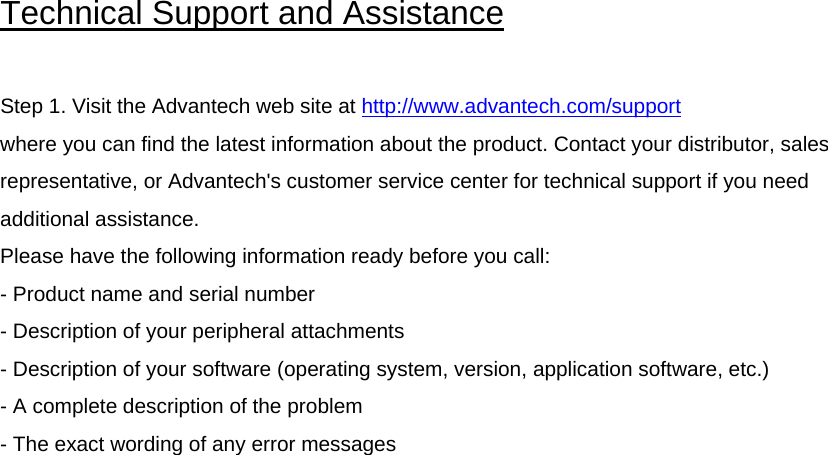 Technical Support and Assistance   Step 1. Visit the Advantech web site at http://www.advantech.com/support where you can find the latest information about the product. Contact your distributor, sales representative, or Advantech&apos;s customer service center for technical support if you need additional assistance.  Please have the following information ready before you call:  - Product name and serial number  - Description of your peripheral attachments  - Description of your software (operating system, version, application software, etc.)  - A complete description of the problem - The exact wording of any error messages   