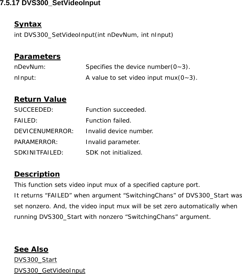  7.5.17 DVS300_SetVideoInput  Syntax int DVS300_SetVideoInput(int nDevNum, int nInput)  Parameters nDevNum:    Specifies the device number(0~3). nInput:     A value to set video input mux(0~3).  Return Value SUCCEEDED:   Function succeeded. FAILED:   Function failed. DEVICENUMERROR:  Invalid device number. PARAMERROR:    Invalid parameter.  SDKINITFAILED:   SDK not initialized.  Description This function sets video input mux of a specified capture port. It returns “FAILED” when argument “SwitchingChans” of DVS300_Start was set nonzero. And, the video input mux will be set zero automatically when running DVS300_Start with nonzero “SwitchingChans” argument.   See Also DVS300_StartDVS300_GetVideoInput