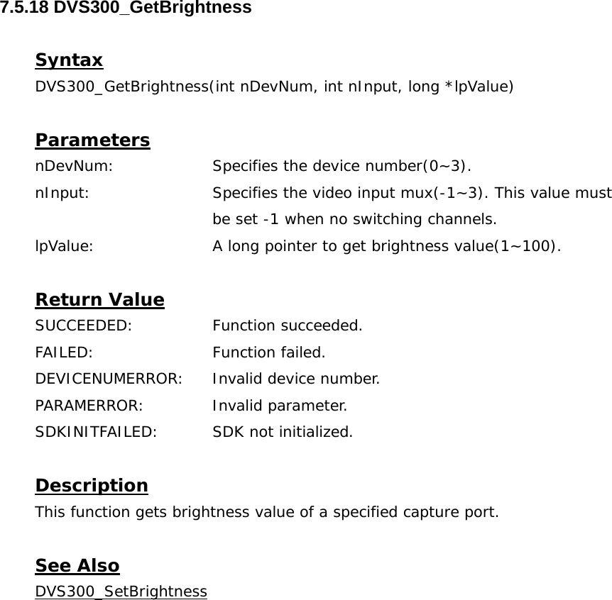  7.5.18 DVS300_GetBrightness  Syntax DVS300_GetBrightness(int nDevNum, int nInput, long *lpValue)  Parameters nDevNum:    Specifies the device number(0~3). nInput:    Specifies the video input mux(-1~3). This value must  be set -1 when no switching channels. lpValue:    A long pointer to get brightness value(1~100).  Return Value SUCCEEDED:   Function succeeded. FAILED:   Function failed. DEVICENUMERROR:  Invalid device number. PARAMERROR:    Invalid parameter.  SDKINITFAILED:   SDK not initialized.  Description This function gets brightness value of a specified capture port.  See Also DVS300_SetBrightness