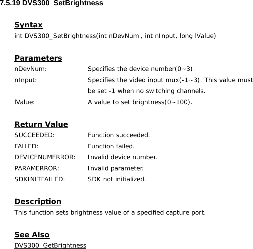  7.5.19 DVS300_SetBrightness  Syntax int DVS300_SetBrightness(int nDevNum , int nInput, long lValue)  Parameters nDevNum:    Specifies the device number(0~3). nInput:    Specifies the video input mux(-1~3). This value must  be set -1 when no switching channels. lValue:     A value to set brightness(0~100).  Return Value SUCCEEDED:   Function succeeded. FAILED:   Function failed. DEVICENUMERROR:  Invalid device number. PARAMERROR:   Invalid parameter. SDKINITFAILED:   SDK not initialized.  Description This function sets brightness value of a specified capture port.  See Also DVS300_GetBrightness