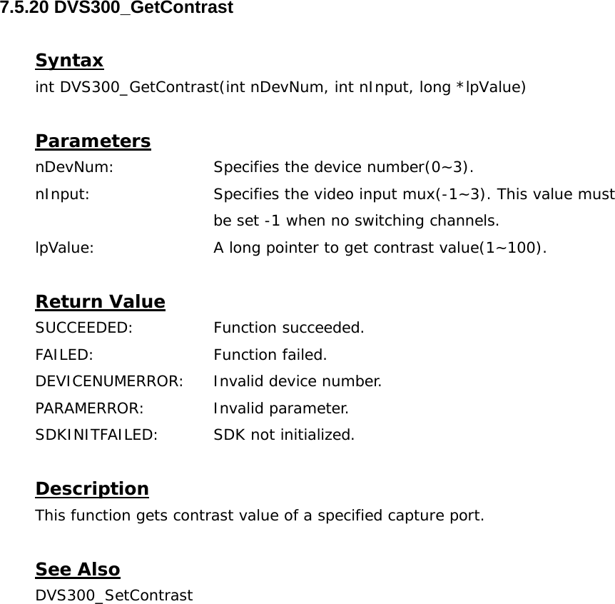  7.5.20 DVS300_GetContrast  Syntax int DVS300_GetContrast(int nDevNum, int nInput, long *lpValue)  Parameters nDevNum:    Specifies the device number(0~3). nInput:    Specifies the video input mux(-1~3). This value must  be set -1 when no switching channels. lpValue:    A long pointer to get contrast value(1~100).  Return Value SUCCEEDED:   Function succeeded. FAILED:   Function failed. DEVICENUMERROR:  Invalid device number. PARAMERROR:   Invalid parameter. SDKINITFAILED:   SDK not initialized.  Description This function gets contrast value of a specified capture port.  See Also DVS300_SetContrast 