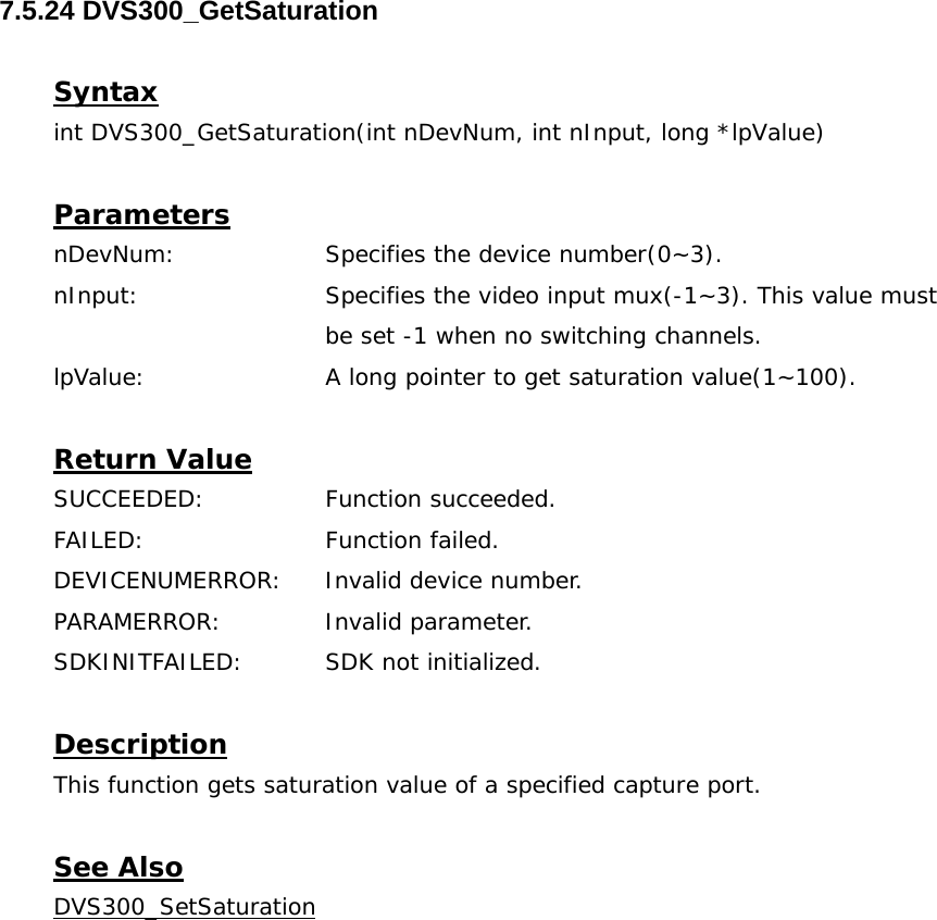  7.5.24 DVS300_GetSaturation  Syntax int DVS300_GetSaturation(int nDevNum, int nInput, long *lpValue)  Parameters nDevNum:    Specifies the device number(0~3). nInput:    Specifies the video input mux(-1~3). This value must  be set -1 when no switching channels. lpValue:    A long pointer to get saturation value(1~100).  Return Value SUCCEEDED:   Function succeeded. FAILED:   Function failed. DEVICENUMERROR:  Invalid device number. PARAMERROR:    Invalid parameter.  SDKINITFAILED:   SDK not initialized.  Description This function gets saturation value of a specified capture port.  See Also DVS300_SetSaturation