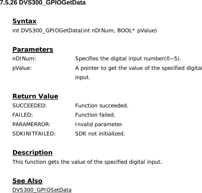  7.5.26 DVS300_GPIOGetData  Syntax int DVS300_GPIOGetData(int nDINum, BOOL* pValue)  Parameters nDINum:    Specifies the digital input number(0~5). pValue:    A pointer to get the value of the specified digital input.  Return Value SUCCEEDED:   Function succeeded. FAILED:   Function failed. PARAMERROR:    Invalid parameter.  SDKINITFAILED:   SDK not initialized.  Description This function gets the value of the specified digital input.  See Also DVS300_GPIOSetData