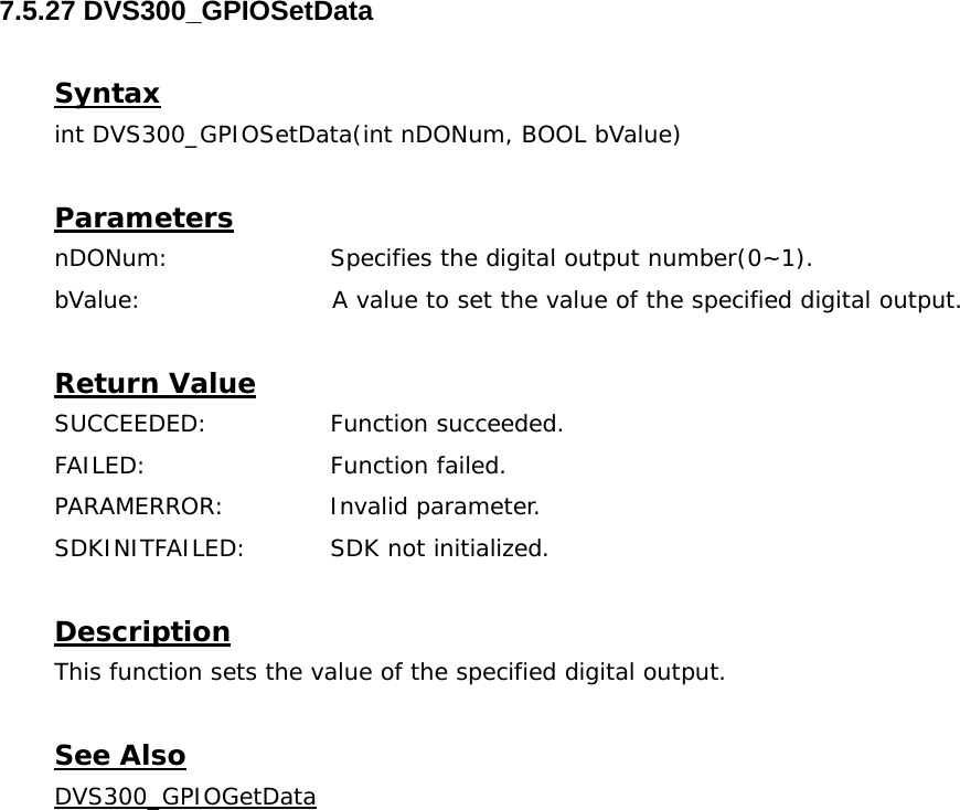  7.5.27 DVS300_GPIOSetData  Syntax int DVS300_GPIOSetData(int nDONum, BOOL bValue)   Parameters nDONum:    Specifies the digital output number(0~1). bValue:                       A value to set the value of the specified digital output.  Return Value SUCCEEDED:   Function succeeded. FAILED:   Function failed. PARAMERROR:    Invalid parameter.  SDKINITFAILED:   SDK not initialized.  Description This function sets the value of the specified digital output.  See Also DVS300_GPIOGetData