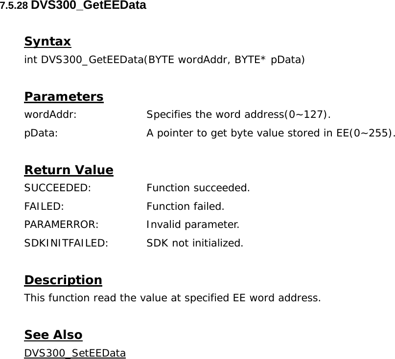  7.5.28 DVS300_GetEEData  Syntax int DVS300_GetEEData(BYTE wordAddr, BYTE* pData)  Parameters wordAddr:    Specifies the word address(0~127). pData:     A pointer to get byte value stored in EE(0~255).  Return Value SUCCEEDED:   Function succeeded. FAILED:   Function failed. PARAMERROR:    Invalid parameter.  SDKINITFAILED:   SDK not initialized.  Description This function read the value at specified EE word address.  See Also DVS300_SetEEData