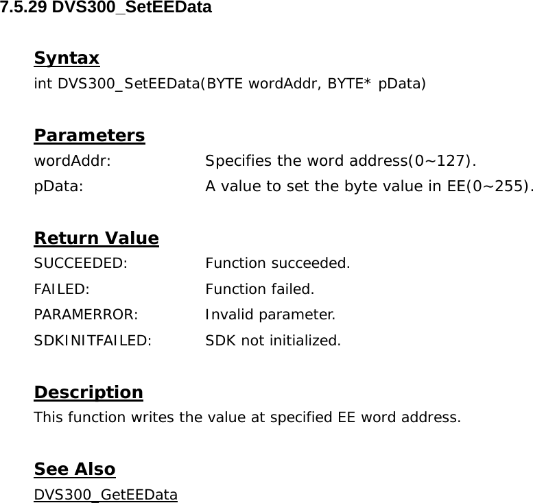 7.5.29 DVS300_SetEEData  Syntax int DVS300_SetEEData(BYTE wordAddr, BYTE* pData)  Parameters wordAddr:    Specifies the word address(0~127). pData:     A value to set the byte value in EE(0~255).  Return Value SUCCEEDED:   Function succeeded. FAILED:   Function failed. PARAMERROR:    Invalid parameter.  SDKINITFAILED:   SDK not initialized.  Description This function writes the value at specified EE word address.  See Also DVS300_GetEEData