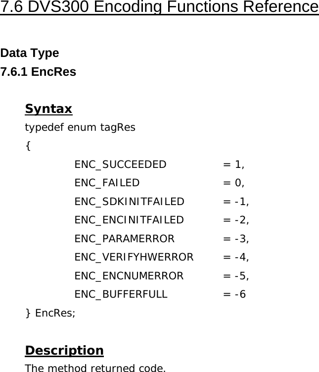  7.6 DVS300 Encoding Functions Reference  Data Type 7.6.1 EncRes  Syntax typedef enum tagRes {   ENC_SUCCEEDED  = 1,   ENC_FAILED   = 0,   ENC_SDKINITFAILED  = -1,   ENC_ENCINITFAILED  = -2,   ENC_PARAMERROR  = -3,   ENC_VERIFYHWERROR = -4,   ENC_ENCNUMERROR  = -5,   ENC_BUFFERFULL  = -6 } EncRes;  Description The method returned code. 