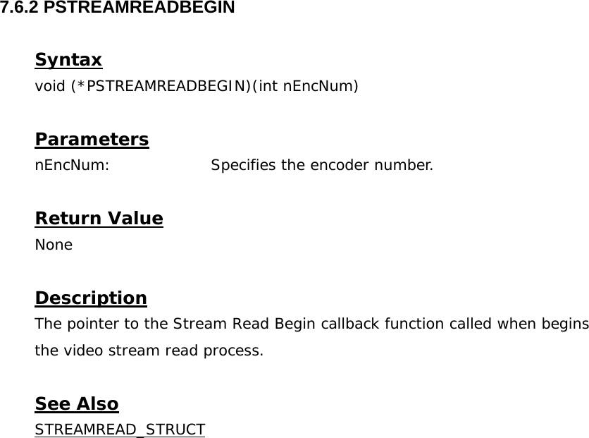  7.6.2 PSTREAMREADBEGIN  Syntax void (*PSTREAMREADBEGIN)(int nEncNum)  Parameters nEncNum:    Specifies the encoder number.  Return Value None  Description The pointer to the Stream Read Begin callback function called when begins the video stream read process.  See Also STREAMREAD_STRUCT