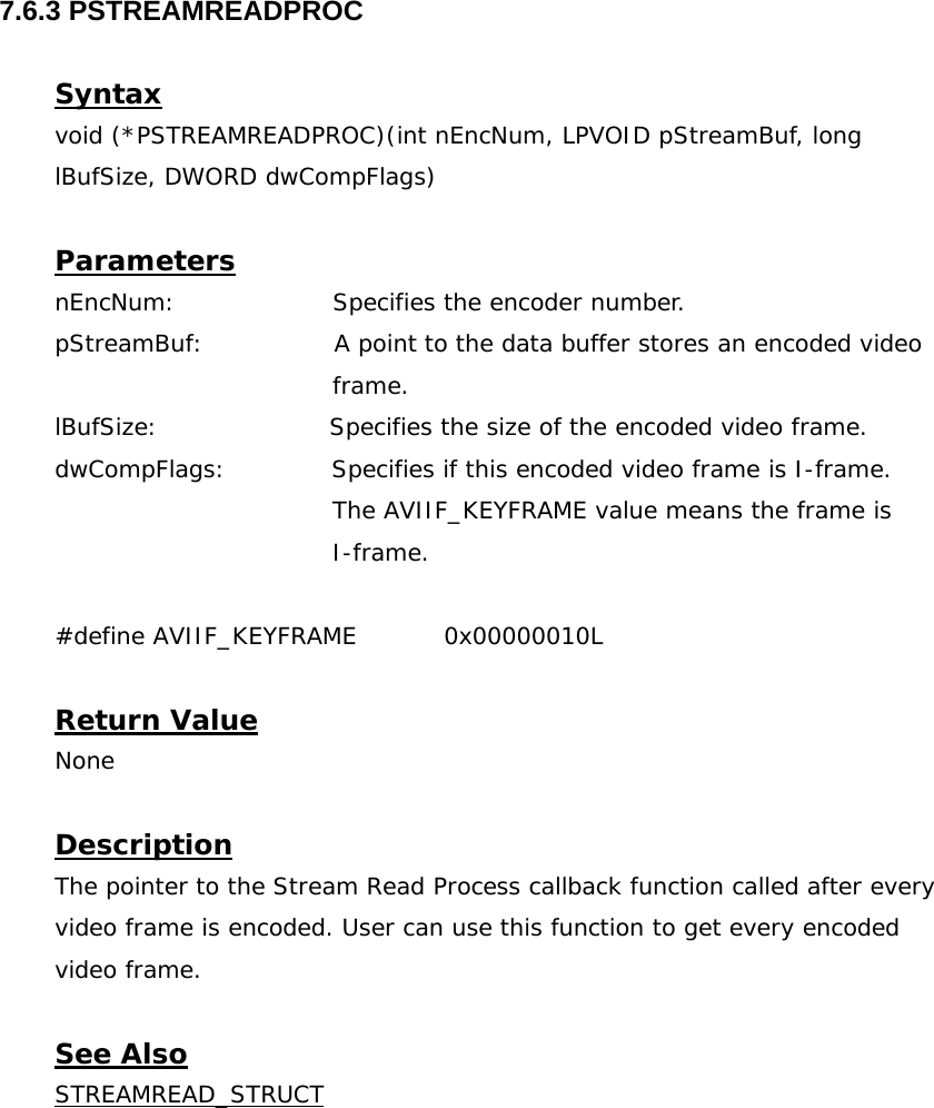  7.6.3 PSTREAMREADPROC  Syntax void (*PSTREAMREADPROC)(int nEncNum, LPVOID pStreamBuf, long lBufSize, DWORD dwCompFlags)  Parameters nEncNum:    Specifies the encoder number. pStreamBuf:                A point to the data buffer stores an encoded video  frame. lBufSize:                     Specifies the size of the encoded video frame. dwCompFlags:             Specifies if this encoded video frame is I-frame.  The AVIIF_KEYFRAME value means the frame is     I-frame.  #define AVIIF_KEYFRAME  0x00000010L  Return Value None  Description The pointer to the Stream Read Process callback function called after every video frame is encoded. User can use this function to get every encoded video frame.  See Also STREAMREAD_STRUCT