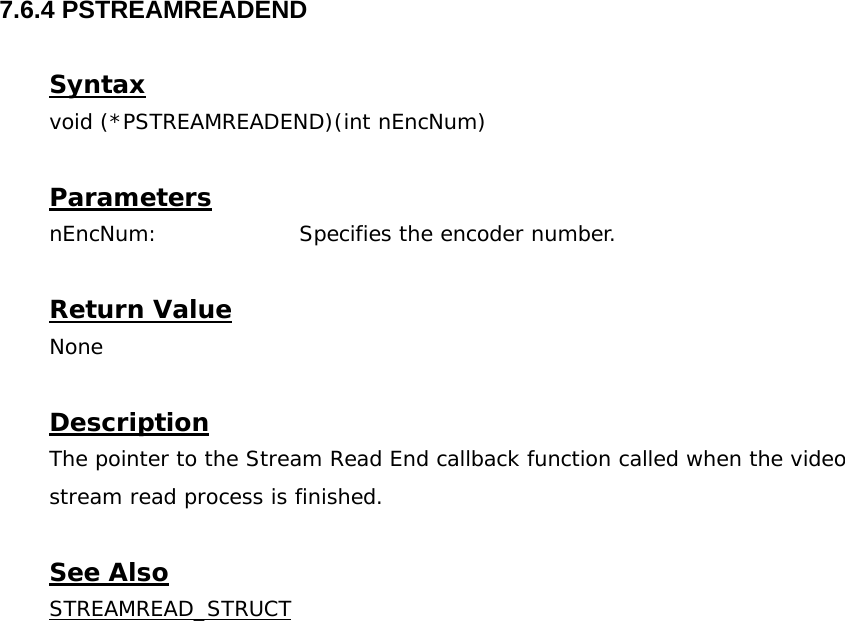  7.6.4 PSTREAMREADEND  Syntax void (*PSTREAMREADEND)(int nEncNum)  Parameters nEncNum:    Specifies the encoder number.  Return Value None  Description The pointer to the Stream Read End callback function called when the video stream read process is finished.  See Also STREAMREAD_STRUCT