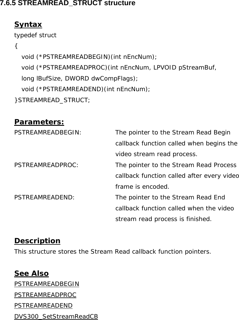  7.6.5 STREAMREAD_STRUCT structure  Syntax typedef struct {   void (*PSTREAMREADBEGIN)(int nEncNum); void (*PSTREAMREADPROC)(int nEncNum, LPVOID pStreamBuf,   long lBufSize, DWORD dwCompFlags);  void (*PSTREAMREADEND)(int nEncNum); }STREAMREAD_STRUCT;  Parameters: PSTREAMREADBEGIN:  The pointer to the Stream Read Begin callback function called when begins the video stream read process. PSTREAMREADPROC: The pointer to the Stream Read Process callback function called after every video frame is encoded. PSTREAMREADEND:  The pointer to the Stream Read End callback function called when the video stream read process is finished.  Description This structure stores the Stream Read callback function pointers.  See Also PSTREAMREADBEGINPSTREAMREADPROCPSTREAMREADENDDVS300_SetStreamReadCB