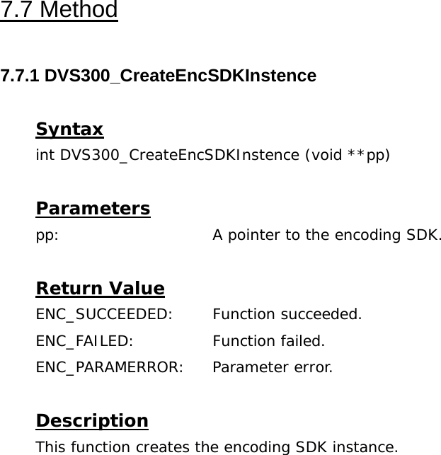  7.7 Method  7.7.1 DVS300_CreateEncSDKInstence  Syntax int DVS300_CreateEncSDKInstence (void **pp)  Parameters pp:    A pointer to the encoding SDK.  Return Value ENC_SUCCEEDED: Function succeeded. ENC_FAILED:   Function failed. ENC_PARAMERROR: Parameter error.  Description This function creates the encoding SDK instance. 