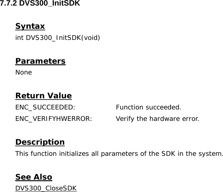  7.7.2 DVS300_InitSDK  Syntax int DVS300_InitSDK(void)  Parameters None  Return Value ENC_SUCCEEDED:   Function succeeded. ENC_VERIFYHWERROR:  Verify the hardware error.  Description This function initializes all parameters of the SDK in the system.  See Also DVS300_CloseSDK