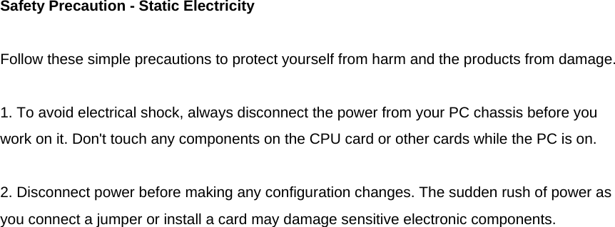  Safety Precaution - Static Electricity  Follow these simple precautions to protect yourself from harm and the products from damage.  1. To avoid electrical shock, always disconnect the power from your PC chassis before you work on it. Don&apos;t touch any components on the CPU card or other cards while the PC is on.  2. Disconnect power before making any configuration changes. The sudden rush of power as you connect a jumper or install a card may damage sensitive electronic components.                              